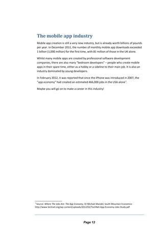 The mobile app industry
Mobile app creation is still a very new industry, but is already worth billions of pounds
per year. In December 2011, the number of monthly mobile app downloads exceeded
1 billion (1,000 million) for the first time, with 81 million of those in the UK alone.
Whilst many mobile apps are created by professional software development
companies, there are also many “bedroom developers” – people who create mobile
apps in their spare time, either as a hobby or a sideline to their main job. It is also an
industry dominated by young developers.
In February 2012, it was reported that since the iPhone was introduced in 2007, the
“app economy” had created an estimated 466,000 jobs in the USA alone3
.
Maybe you will go on to make a career in this industry!
3
Source: Where The Jobs Are: The App Economy, Dr Michael Mandel, South Mountain Economics
http://www.technet.org/wp-content/uploads/2012/02/TechNet-App-Economy-Jobs-Study.pdf
Page 12
 