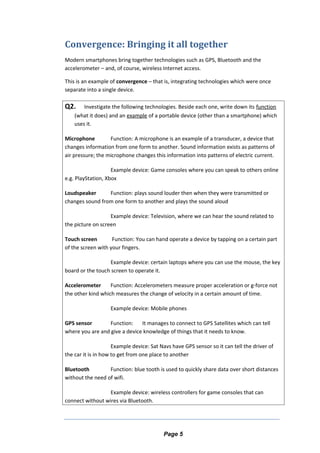 Convergence: Bringing it all together
Modern smartphones bring together technologies such as GPS, Bluetooth and the
accelerometer – and, of course, wireless Internet access.
This is an example of convergence – that is, integrating technologies which were once
separate into a single device.
Q2. Investigate the following technologies. Beside each one, write down its function
(what it does) and an example of a portable device (other than a smartphone) which
uses it.
Microphone Function: A microphone is an example of a transducer, a device that
changes information from one form to another. Sound information exists as patterns of
air pressure; the microphone changes this information into patterns of electric current.
Example device: Game consoles where you can speak to others online
e.g. PlayStation, Xbox
Loudspeaker Function: plays sound louder then when they were transmitted or
changes sound from one form to another and plays the sound aloud
Example device: Television, where we can hear the sound related to
the picture on screen
Touch screen Function: You can hand operate a device by tapping on a certain part
of the screen with your fingers.
Example device: certain laptops where you can use the mouse, the key
board or the touch screen to operate it.
Accelerometer Function: Accelerometers measure proper acceleration or g-force not
the other kind which measures the change of velocity in a certain amount of time.
Example device: Mobile phones
GPS sensor Function: It manages to connect to GPS Satellites which can tell
where you are and give a device knowledge of things that it needs to know.
Example device: Sat Navs have GPS sensor so it can tell the driver of
the car it is in how to get from one place to another
Bluetooth Function: blue tooth is used to quickly share data over short distances
without the need of wifi.
Example device: wireless controllers for game consoles that can
connect without wires via Bluetooth.
Page 5
 
