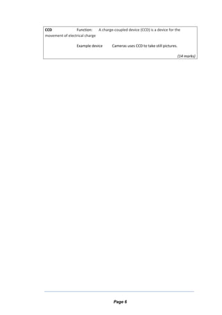 CCD Function: A charge-coupled device (CCD) is a device for the
movement of electrical charge
Example device Cameras uses CCD to take still pictures.
(14 marks)
Page 6
 