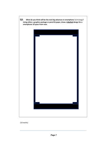 Q3. What do you think will be the next big advances in smartphone technology?
Using either a graphics package or pencil & paper, draw a labelled design for a
smartphone 10 years from now.
(10 marks)
Page 7
 