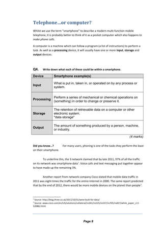 Telephone…or computer?
Whilst we use the term “smartphone” to describe a modern multi-function mobile
telephone, it is probably better to think of it as a pocket computer which also happens to
make phone calls.
A computer is a machine which can follow a program (a list of instructions) to perform a
task. As well as a processing device, it will usually have one or more input, storage and
output devices.
Q4. Write down what each of these could be within a smartphone.
Device Smartphone example(s)
Input
What is put in, taken in, or operated on by any process or
system.
Processing
Perform a series of mechanical or chemical operations on
(something) in order to change or preserve it.
Storage
The retention of retrievable data on a computer or other
electronic system.
"data storage"
Output
The amount of something produced by a person, machine,
or industry.
(4 marks)
Did you know…? For many users, phoning is one of the tasks they perform the least
on their smartphone.
To underline this, the 3 network claimed that by late 2011, 97% of all the traffic
on its network was smartphone data1
. Voice calls and text messaging put together appear
to have made up the remaining 3%.
Another report from network company Cisco stated that mobile data traffic in
2011 was eight times the traffic for the entire Internet in 2000. The same report predicted
that by the end of 2012, there would be more mobile devices on the planet than people2
.
1
Source: http://blog.three.co.uk/2011/10/31/were-built-for-data/
2
Source: www.cisco.com/en/US/solutions/collateral/ns341/ns525/ns537/ns705/ns827/white_paper_c11-
520862.html
Page 8
 