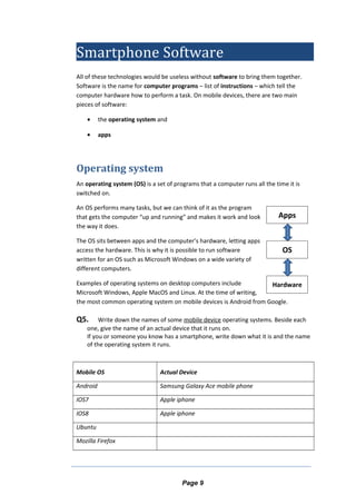 Smartphone Software
All of these technologies would be useless without software to bring them together.
Software is the name for computer programs – list of instructions – which tell the
computer hardware how to perform a task. On mobile devices, there are two main
pieces of software:
• the operating system and
• apps
Operating system
An operating system (OS) is a set of programs that a computer runs all the time it is
switched on.
An OS performs many tasks, but we can think of it as the program
that gets the computer “up and running” and makes it work and look
the way it does.
The OS sits between apps and the computer’s hardware, letting apps
access the hardware. This is why it is possible to run software
written for an OS such as Microsoft Windows on a wide variety of
different computers.
Examples of operating systems on desktop computers include
Microsoft Windows, Apple MacOS and Linux. At the time of writing,
the most common operating system on mobile devices is Android from Google.
Q5. Write down the names of some mobile device operating systems. Beside each
one, give the name of an actual device that it runs on.
If you or someone you know has a smartphone, write down what it is and the name
of the operating system it runs.
Mobile OS Actual Device
Android Samsung Galaxy Ace mobile phone
IOS7 Apple iphone
IOS8 Apple iphone
Ubuntu
Mozilla Firefox
Page 9
OS
Hardware
Apps
 
