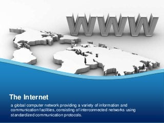 The Internet 
a global computer network providing a variety of information and 
communication facilities, consisting of interconnected networks using 
standardized communication protocols. 
 