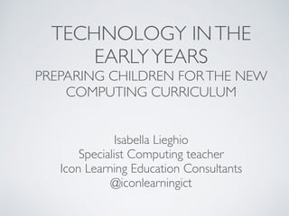 TECHNOLOGY INTHE
EARLYYEARS
PREPARING CHILDREN FORTHE NEW
COMPUTING CURRICULUM
Isabella Lieghio
Specialist Computing teacher
Icon Learning Education Consultants
@iconlearningict
 