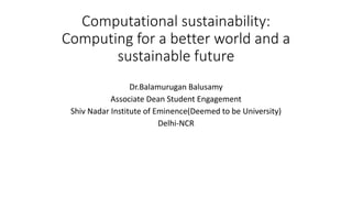 Computational sustainability:
Computing for a better world and a
sustainable future
Dr.Balamurugan Balusamy
Associate Dean Student Engagement
Shiv Nadar Institute of Eminence(Deemed to be University)
Delhi-NCR
 
