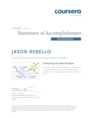 coursera.org

OCTOBER 31, 2013

Statement of Accomplishment
WITH DISTINCTION

JASON REBELLO
HAS SUCCESSFULLY COMPLETED THE JOHNS HOPKINS UNIVERSITY'S OFFERING OF

Computing for Data Analysis
In this course students learn programming in R, reading data into
R, creating data graphics, accessing and installing R packages,
writing R functions, debugging, and organizing and commenting
R code.

ROGER D. PENG, PHD
ASSOCIATE PROFESSOR OF BIOSTATISTICS
JOHNS HOPKINS BLOOMBERG SCHOOL OF PUBLIC
HEALTH

PLEASE NOTE: THE ONLINE OFFERING OF THIS CLASS DOES NOT REFLECT THE ENTIRE CURRICULUM OFFERED TO STUDENTS ENROLLED AT
THE JOHNS HOPKINS UNIVERSITY. THIS STATEMENT DOES NOT AFFIRM THAT THIS STUDENT WAS ENROLLED AS A STUDENT AT THE JOHNS
HOPKINS UNIVERSITY IN ANY WAY. IT DOES NOT CONFER A JOHNS HOPKINS UNIVERSITY GRADE; IT DOES NOT CONFER JOHNS HOPKINS
UNIVERSITY CREDIT; IT DOES NOT CONFER A JOHNS HOPKINS UNIVERSITY DEGREE; AND IT DOES NOT VERIFY THE IDENTITY OF THE
STUDENT.

 