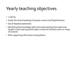 Yearly teaching objectives 
• 1 side A4 
• Under the strand headings Computer science and Digital literacy 
• Set of detailed statements 
• Identifying the knowledge skills and understanding that need to be 
taught in each year group through a variety of activities and in a range 
of contexts 
• With supporting information and guidance 
 