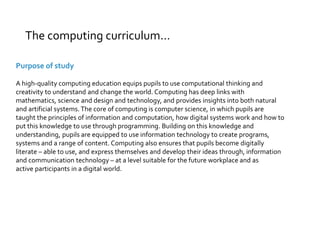 The computing curriculum… 
Purpose of study 
A high-quality computing education equips pupils to use computational thinking and 
creativity to understand and change the world. Computing has deep links with 
mathematics, science and design and technology, and provides insights into both natural 
and artificial systems. The core of computing is computer science, in which pupils are 
taught the principles of information and computation, how digital systems work and how to 
put this knowledge to use through programming. Building on this knowledge and 
understanding, pupils are equipped to use information technology to create programs, 
systems and a range of content. Computing also ensures that pupils become digitally 
literate – able to use, and express themselves and develop their ideas through, information 
and communication technology – at a level suitable for the future workplace and as 
active participants in a digital world. 
 