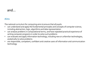 and… 
Aims 
The national curriculum for computing aims to ensure that all pupils: 
• can understand and apply the fundamental principles and concepts of computer science, 
including abstraction, logic, algorithms and data representation 
• can analyse problems in computational terms, and have repeated practical experience of 
writing computer programs in order to solve such problems 
• can evaluate and apply information technology, including new or unfamiliar technologies, 
analytically to solve problems 
• are responsible, competent, confident and creative users of information and communication 
technology 
 