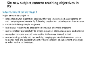 Six new subject content teaching objectives in 
KS1 
Subject content for key stage 1 
Pupils should be taught to: 
 understand what algorithms are; how they are implemented as programs on 
and that programs execute by following precise and unambiguous instructions 
 create and debug simple programs 
 use logical reasoning to predict the behaviour of simple programs 
 use technology purposefully to create, organise, store, manipulate and retrieve 
 recognise common uses of information technology beyond school 
 use technology safely and respectfully, keeping personal information private; 
to go for help and support when they have concerns about content or contact 
or other online technologies. 
 
