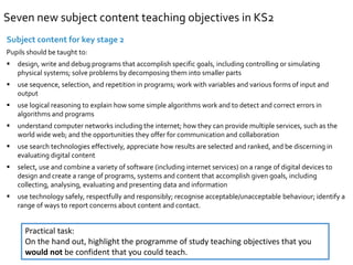 Seven new subject content teaching objectives in KS2 
Subject content for key stage 2 
Pupils should be taught to: 
 design, write and debug programs that accomplish specific goals, including controlling or simulating 
physical systems; solve problems by decomposing them into smaller parts 
 use sequence, selection, and repetition in programs; work with variables and various forms of input and 
output 
 use logical reasoning to explain how some simple algorithms work and to detect and correct errors in 
algorithms and programs 
 understand computer networks including the internet; how they can provide multiple services, such as the 
world wide web; and the opportunities they offer for communication and collaboration 
 use search technologies effectively, appreciate how results are selected and ranked, and be discerning in 
evaluating digital content 
 select, use and combine a variety of software (including internet services) on a range of digital devices to 
design and create a range of programs, systems and content that accomplish given goals, including 
collecting, analysing, evaluating and presenting data and information 
 use technology safely, respectfully and responsibly; recognise acceptable/unacceptable behaviour; identify a 
range of ways to report concerns about content and contact. 
Practical task: 
On the hand out, highlight the programme of study teaching objectives that you 
would not be confident that you could teach. 
 