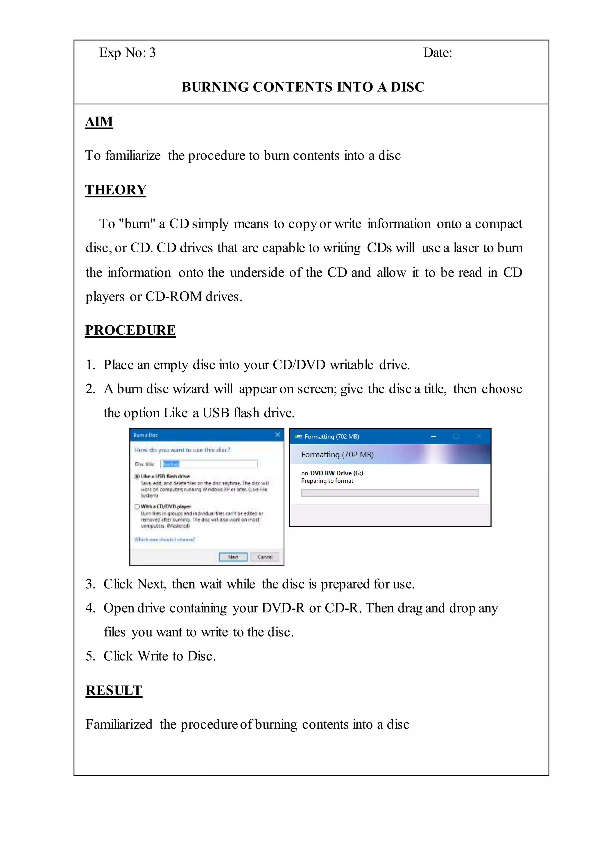 Exp No: 3 Date:
BURNING CONTENTS INTO A DISC
AIM
To familiarize the procedure to burn contents into a disc
THEORY
To "burn" a CD simply means to copyor write information onto a compact
disc, or CD. CD drives that are capable to writing CDs will use a laser to burn
the information onto the underside of the CD and allow it to be read in CD
players or CD-ROM drives.
PROCEDURE
1. Place an empty disc into your CD/DVD writable drive.
2. A burn disc wizard will appear on screen; give the disc a title, then choose
the option Like a USB flash drive.
3. Click Next, then wait while the disc is prepared for use.
4. Open drive containing your DVD-R or CD-R. Then drag and drop any
files you want to write to the disc.
5. Click Write to Disc.
RESULT
Familiarized the procedureof burning contents into a disc
 