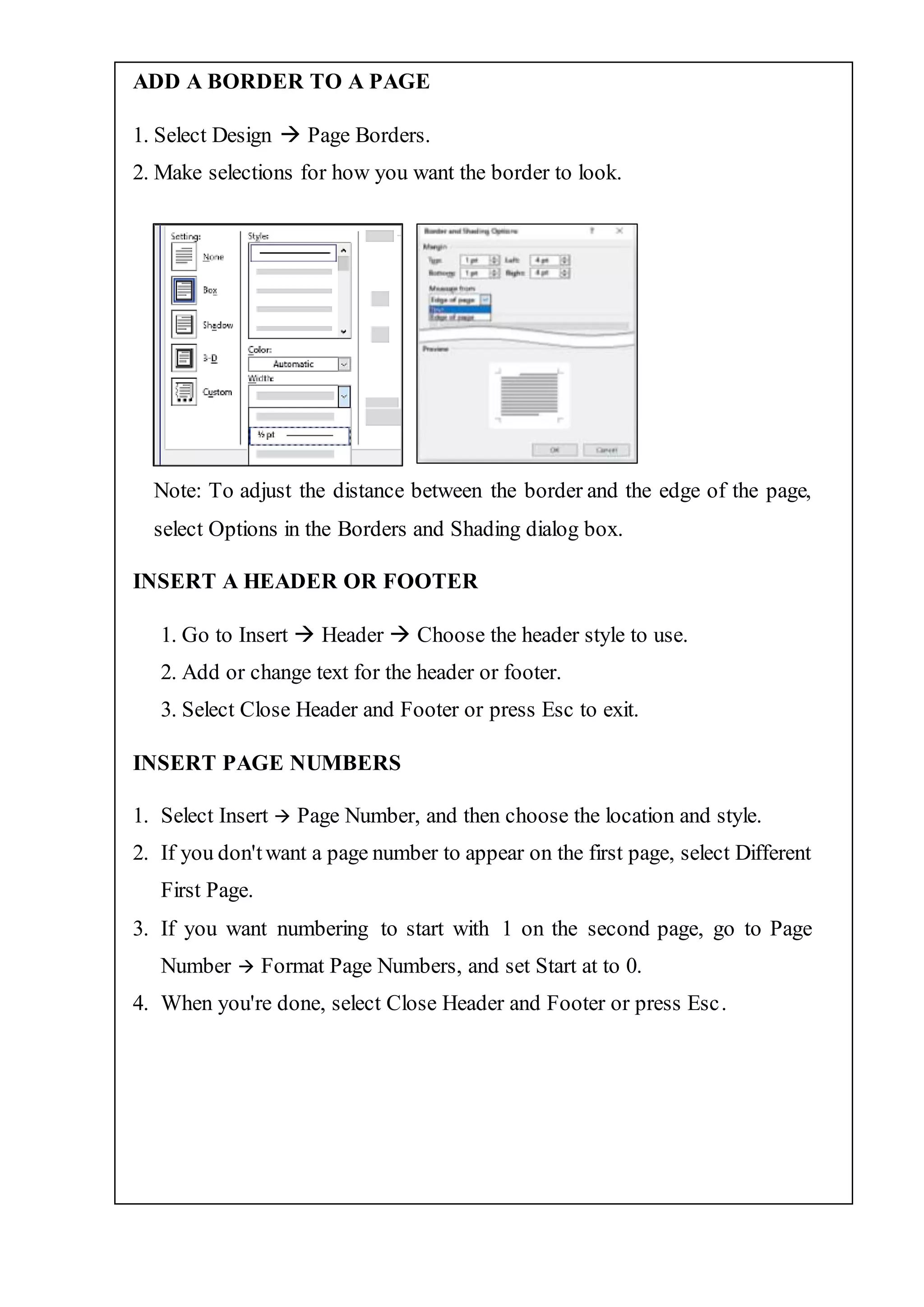 ADD A BORDER TO A PAGE
1. Select Design  Page Borders.
2. Make selections for how you want the border to look.
Note: To adjust the distance between the border and the edge of the page,
select Options in the Borders and Shading dialog box.
INSERT A HEADER OR FOOTER
1. Go to Insert  Header  Choose the header style to use.
2. Add or change text for the header or footer.
3. Select Close Header and Footer or press Esc to exit.
INSERT PAGE NUMBERS
1. Select Insert  Page Number, and then choose the location and style.
2. If you don'twant a page number to appear on the first page, select Different
First Page.
3. If you want numbering to start with 1 on the second page, go to Page
Number  Format Page Numbers, and set Start at to 0.
4. When you're done, select Close Header and Footer or press Esc.
 