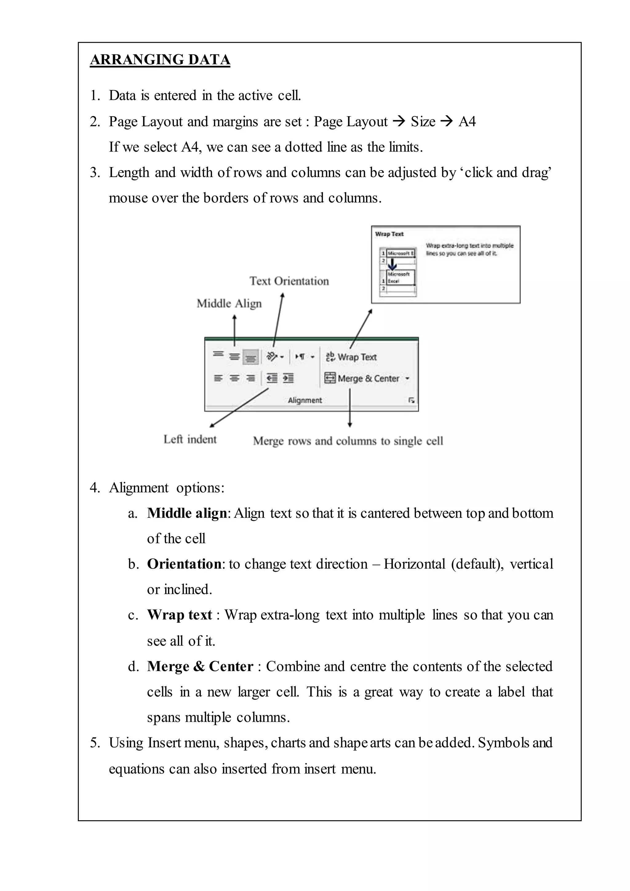ARRANGING DATA
1. Data is entered in the active cell.
2. Page Layout and margins are set : Page Layout  Size  A4
If we select A4, we can see a dotted line as the limits.
3. Length and width of rows and columns can be adjusted by ‘click and drag’
mouse over the borders of rows and columns.
4. Alignment options:
a. Middle align:Align text so that it is cantered between top and bottom
of the cell
b. Orientation: to change text direction – Horizontal (default), vertical
or inclined.
c. Wrap text : Wrap extra-long text into multiple lines so that you can
see all of it.
d. Merge & Center : Combine and centre the contents of the selected
cells in a new larger cell. This is a great way to create a label that
spans multiple columns.
5. Using Insert menu, shapes, charts and shapearts can beadded. Symbols and
equations can also inserted from insert menu.
 