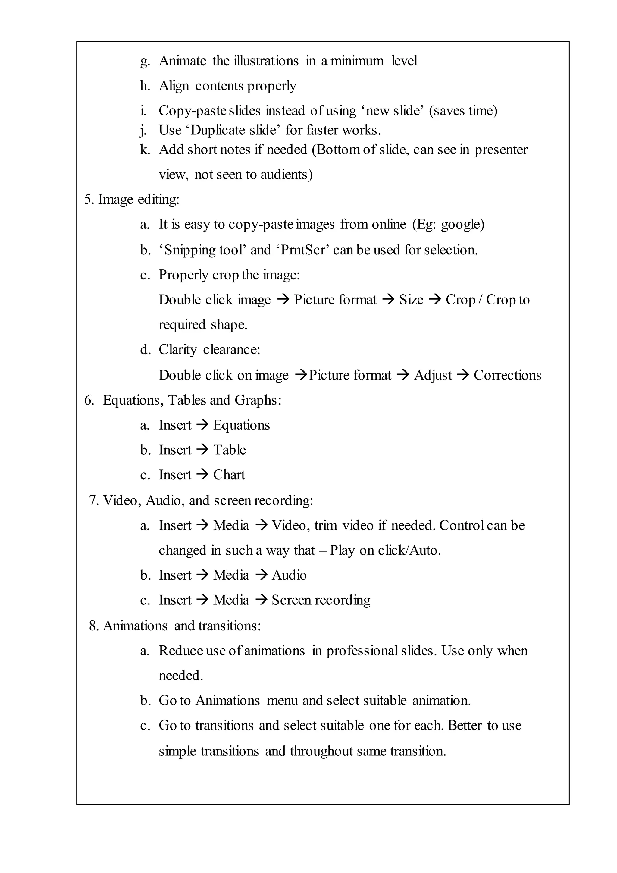 g. Animate the illustrations in a minimum level
h. Align contents properly
i. Copy-pasteslides instead of using ‘new slide’ (saves time)
j. Use ‘Duplicate slide’ for faster works.
k. Add short notes if needed (Bottom of slide, can see in presenter
view, not seen to audients)
5. Image editing:
a. It is easy to copy-pasteimages from online (Eg: google)
b. ‘Snipping tool’ and ‘PrntScr’ can be used for selection.
c. Properly crop the image:
Double click image  Picture format  Size  Crop / Crop to
required shape.
d. Clarity clearance:
Double click on image Picture format  Adjust  Corrections
6. Equations, Tables and Graphs:
a. Insert  Equations
b. Insert  Table
c. Insert  Chart
7. Video, Audio, and screen recording:
a. Insert  Media  Video, trim video if needed. Controlcan be
changed in such a way that – Play on click/Auto.
b. Insert  Media  Audio
c. Insert  Media  Screen recording
8. Animations and transitions:
a. Reduce use of animations in professional slides. Use only when
needed.
b. Go to Animations menu and select suitable animation.
c. Go to transitions and select suitable one for each. Better to use
simple transitions and throughout same transition.
 