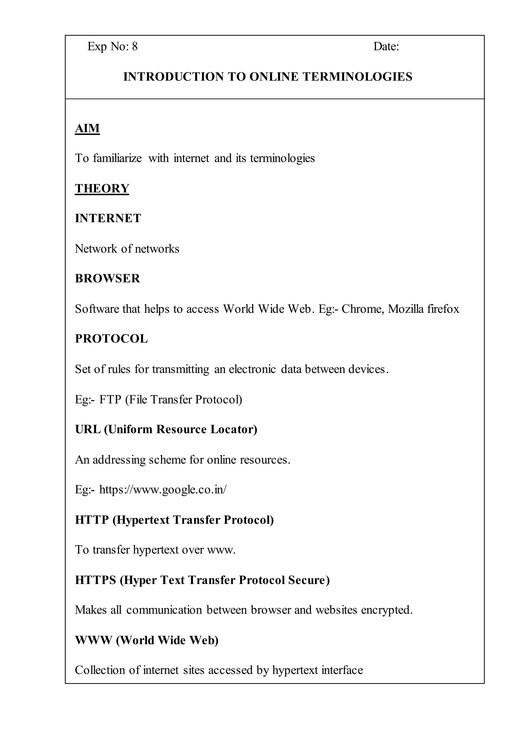 Exp No: 8 Date:
INTRODUCTION TO ONLINE TERMINOLOGIES
AIM
To familiarize with internet and its terminologies
THEORY
INTERNET
Network of networks
BROWSER
Software that helps to access World Wide Web. Eg:- Chrome, Mozilla firefox
PROTOCOL
Set of rules for transmitting an electronic data between devices.
Eg:- FTP (File Transfer Protocol)
URL (Uniform Resource Locator)
An addressing scheme for online resources.
Eg:- https://www.google.co.in/
HTTP (Hypertext Transfer Protocol)
To transfer hypertext over www.
HTTPS (Hyper Text Transfer Protocol Secure)
Makes all communication between browser and websites encrypted.
WWW (World Wide Web)
Collection of internet sites accessed by hypertext interface
 