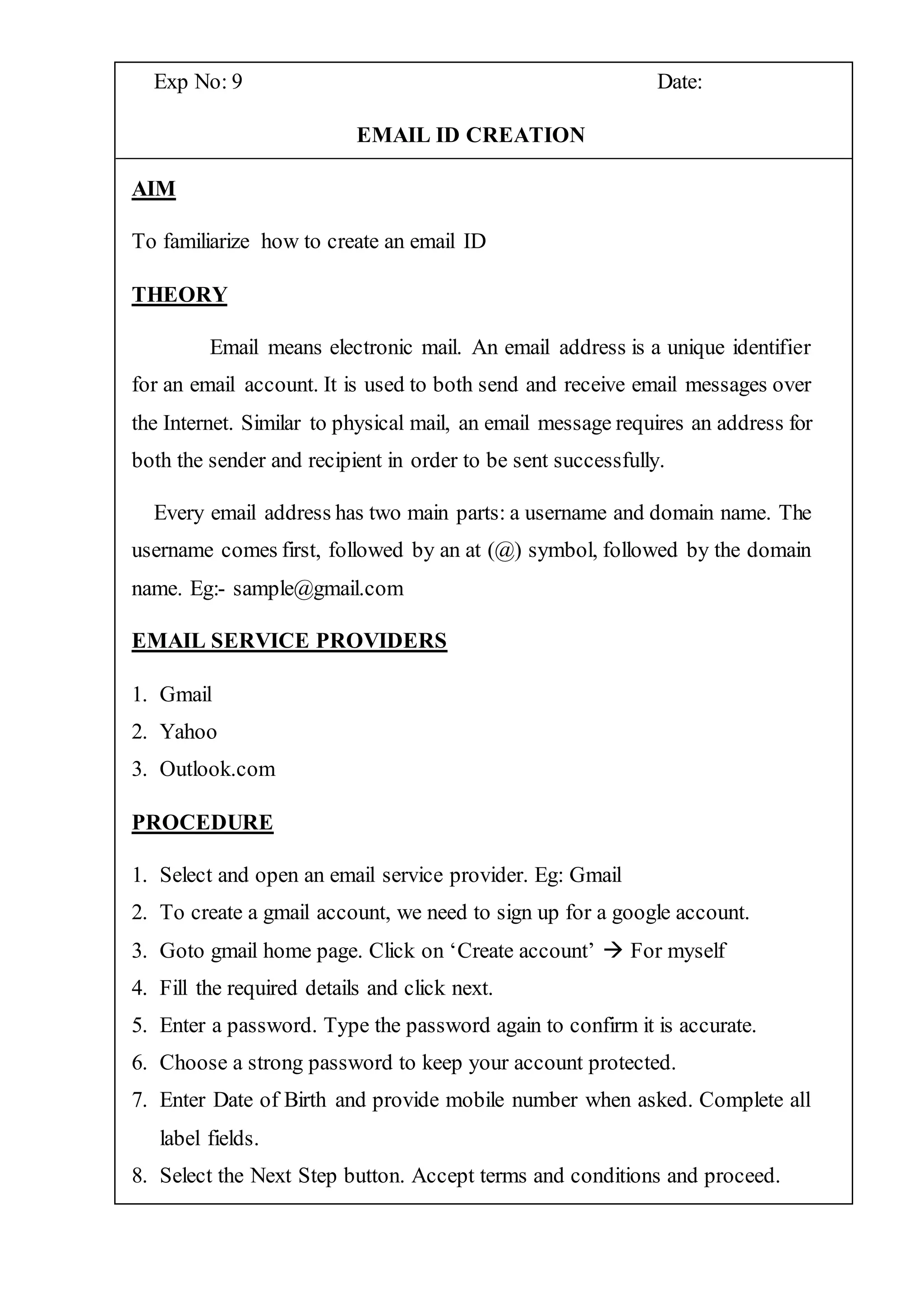 Exp No: 9 Date:
EMAIL ID CREATION
AIM
To familiarize how to create an email ID
THEORY
Email means electronic mail. An email address is a unique identifier
for an email account. It is used to both send and receive email messages over
the Internet. Similar to physical mail, an email message requires an address for
both the sender and recipient in order to be sent successfully.
Every email address has two main parts: a username and domain name. The
username comes first, followed by an at (@) symbol, followed by the domain
name. Eg:- sample@gmail.com
EMAIL SERVICE PROVIDERS
1. Gmail
2. Yahoo
3. Outlook.com
PROCEDURE
1. Select and open an email service provider. Eg: Gmail
2. To create a gmail account, we need to sign up for a google account.
3. Goto gmail home page. Click on ‘Create account’  For myself
4. Fill the required details and click next.
5. Enter a password. Type the password again to confirm it is accurate.
6. Choose a strong password to keep your account protected.
7. Enter Date of Birth and provide mobile number when asked. Complete all
label fields.
8. Select the Next Step button. Accept terms and conditions and proceed.
 