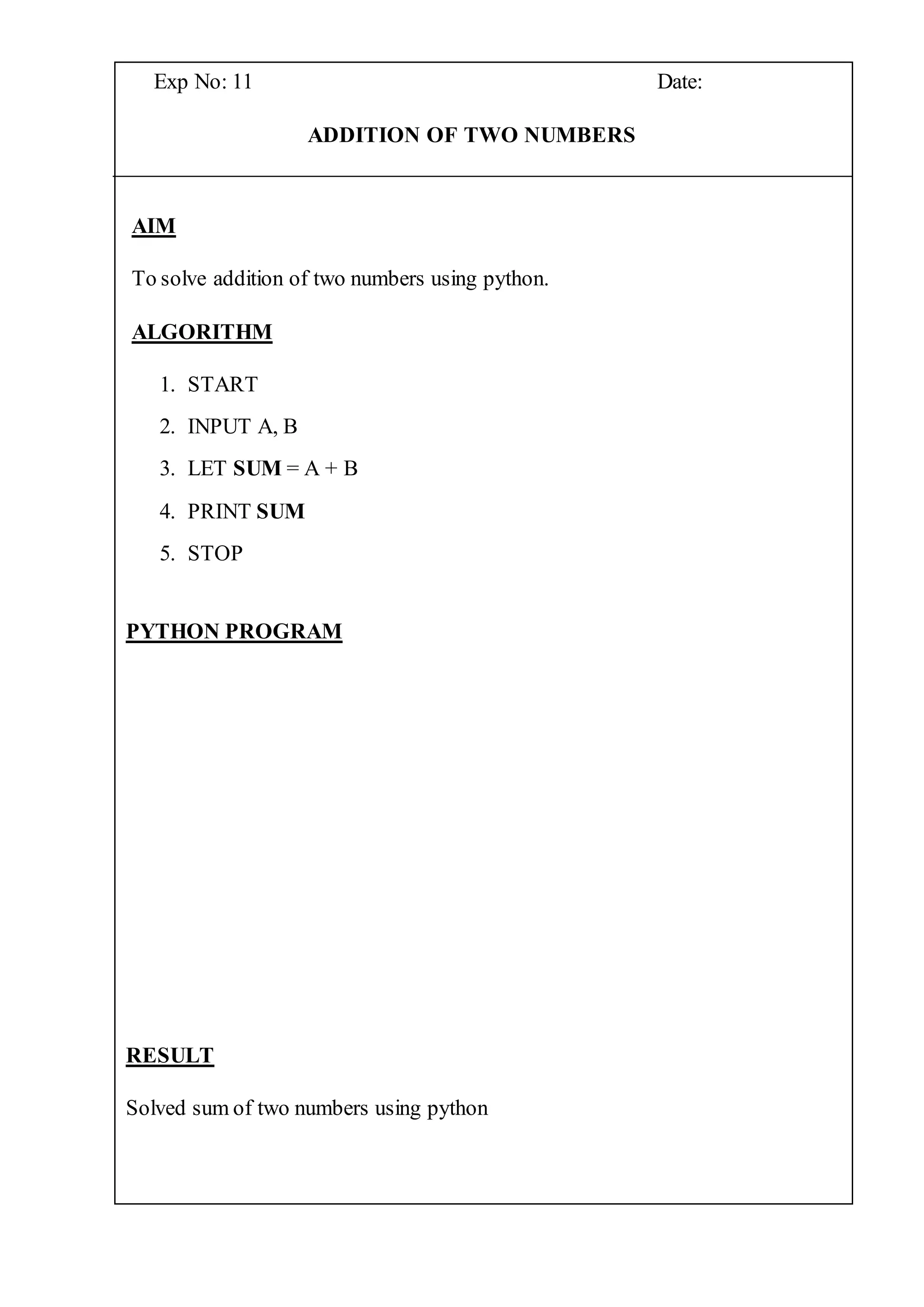 Exp No: 11 Date:
ADDITION OF TWO NUMBERS
AIM
To solve addition of two numbers using python.
ALGORITHM
1. START
2. INPUT A, B
3. LET SUM = A + B
4. PRINT SUM
5. STOP
PYTHON PROGRAM
RESULT
Solved sum of two numbers using python
 