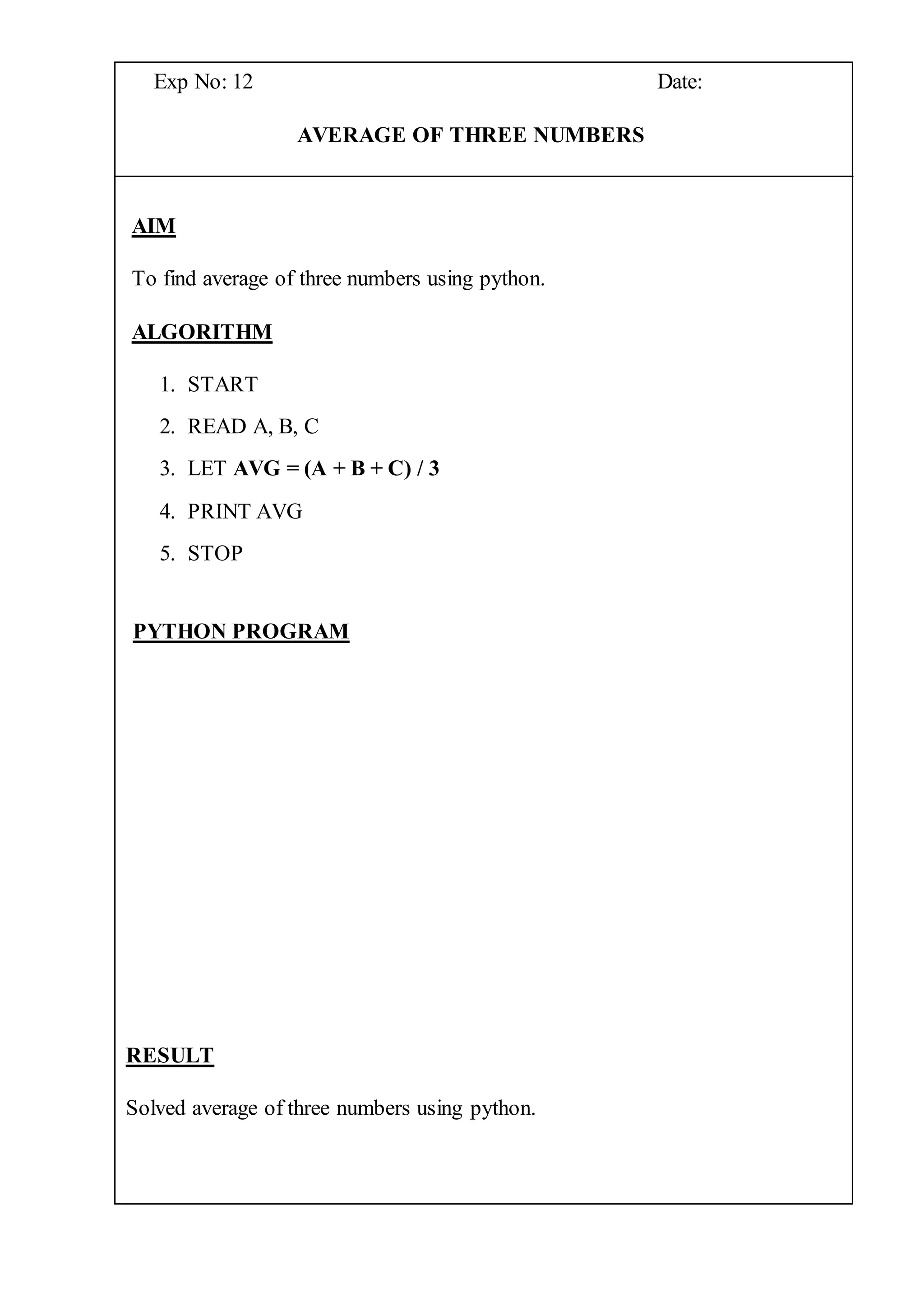 Exp No: 12 Date:
AVERAGE OF THREE NUMBERS
AIM
To find average of three numbers using python.
ALGORITHM
1. START
2. READ A, B, C
3. LET AVG = (A + B + C) / 3
4. PRINT AVG
5. STOP
PYTHON PROGRAM
RESULT
Solved average of three numbers using python.
 