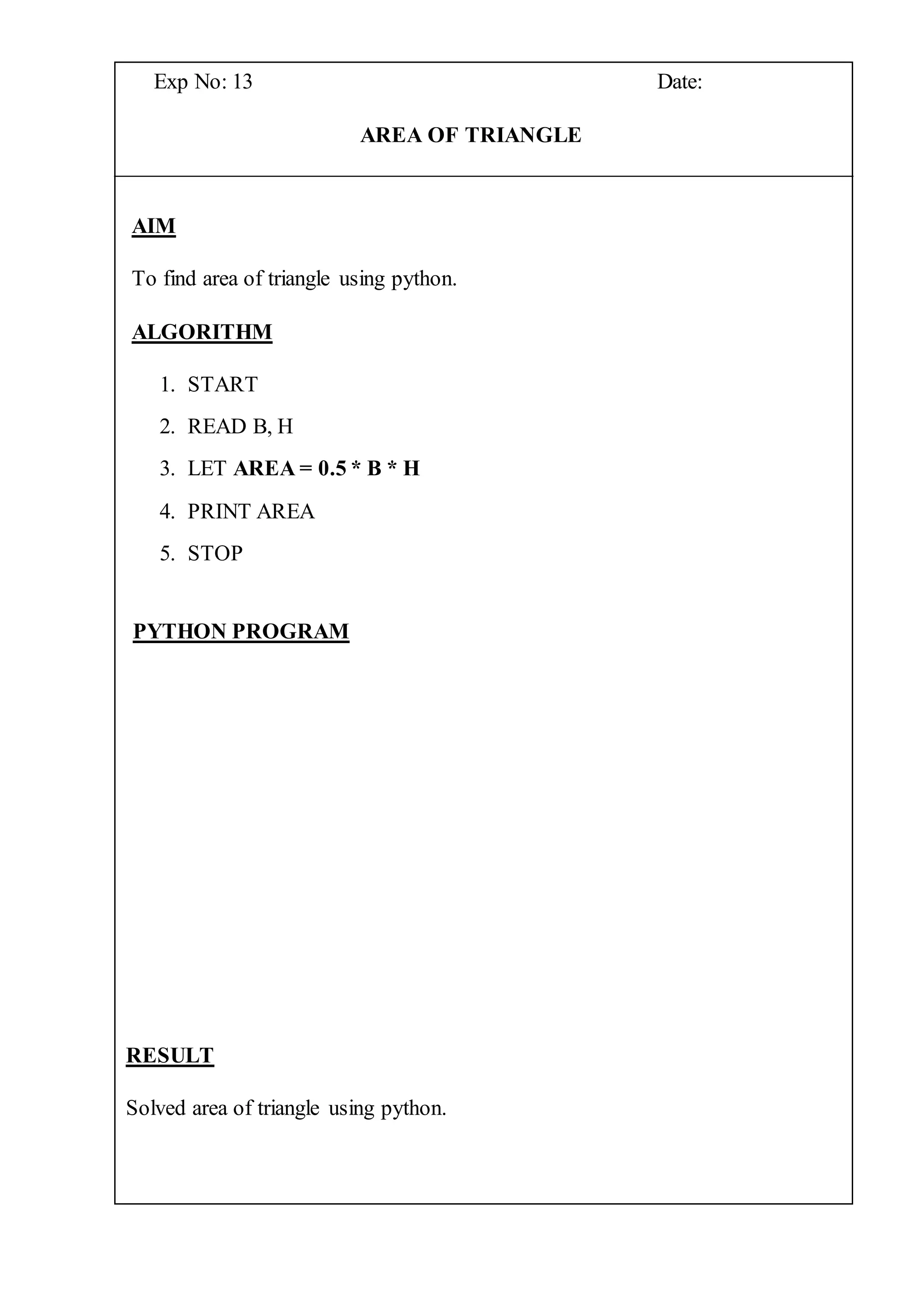 Exp No: 13 Date:
AREA OF TRIANGLE
AIM
To find area of triangle using python.
ALGORITHM
1. START
2. READ B, H
3. LET AREA = 0.5 * B * H
4. PRINT AREA
5. STOP
PYTHON PROGRAM
RESULT
Solved area of triangle using python.
 