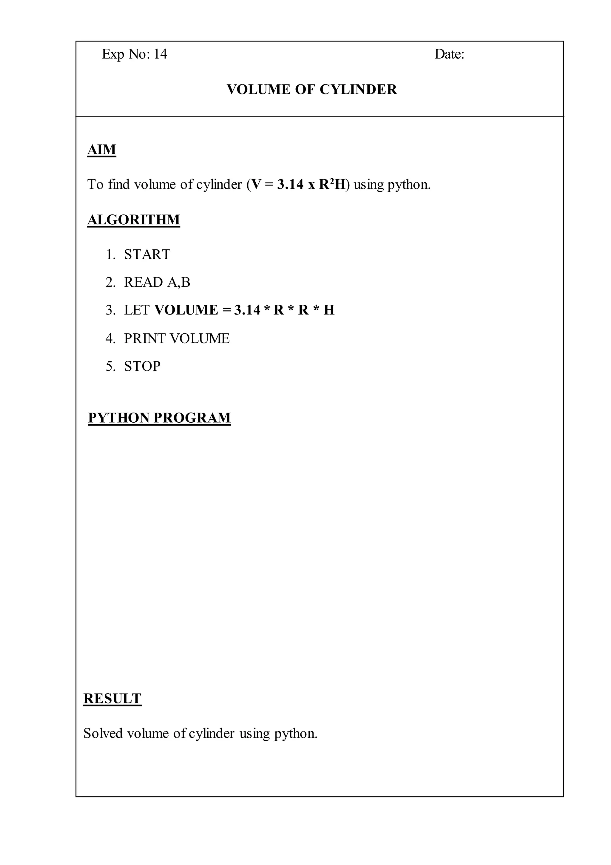 Exp No: 14 Date:
VOLUME OF CYLINDER
AIM
To find volume of cylinder (V = 3.14 x R2
H) using python.
ALGORITHM
1. START
2. READ A,B
3. LET VOLUME = 3.14 * R * R * H
4. PRINT VOLUME
5. STOP
PYTHON PROGRAM
RESULT
Solved volume of cylinder using python.
 