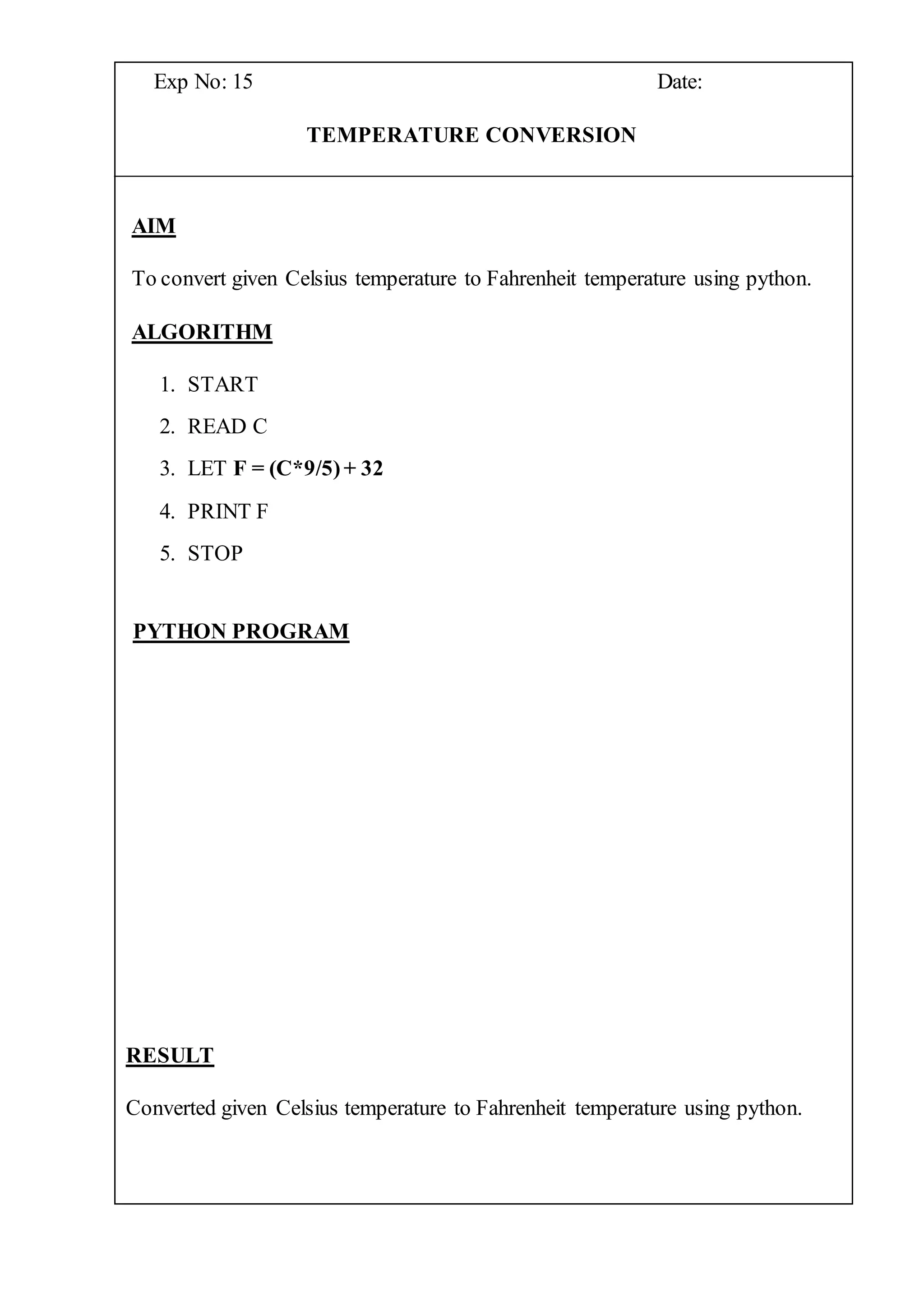 Exp No: 15 Date:
TEMPERATURE CONVERSION
AIM
To convert given Celsius temperature to Fahrenheit temperature using python.
ALGORITHM
1. START
2. READ C
3. LET F = (C*9/5)+ 32
4. PRINT F
5. STOP
PYTHON PROGRAM
RESULT
Converted given Celsius temperature to Fahrenheit temperature using python.
 