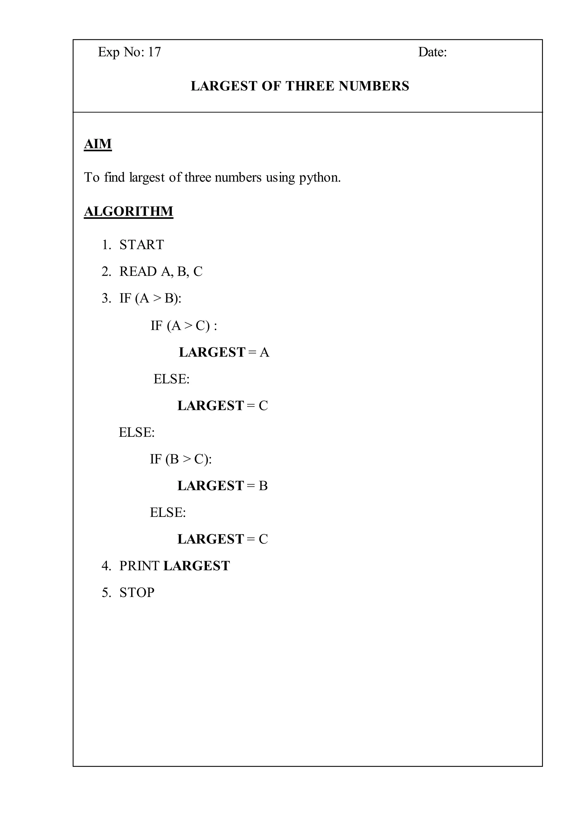 Exp No: 17 Date:
LARGEST OF THREE NUMBERS
AIM
To find largest of three numbers using python.
ALGORITHM
1. START
2. READ A, B, C
3. IF (A > B):
IF (A > C) :
LARGEST = A
ELSE:
LARGEST = C
ELSE:
IF (B > C):
LARGEST = B
ELSE:
LARGEST = C
4. PRINT LARGEST
5. STOP
 