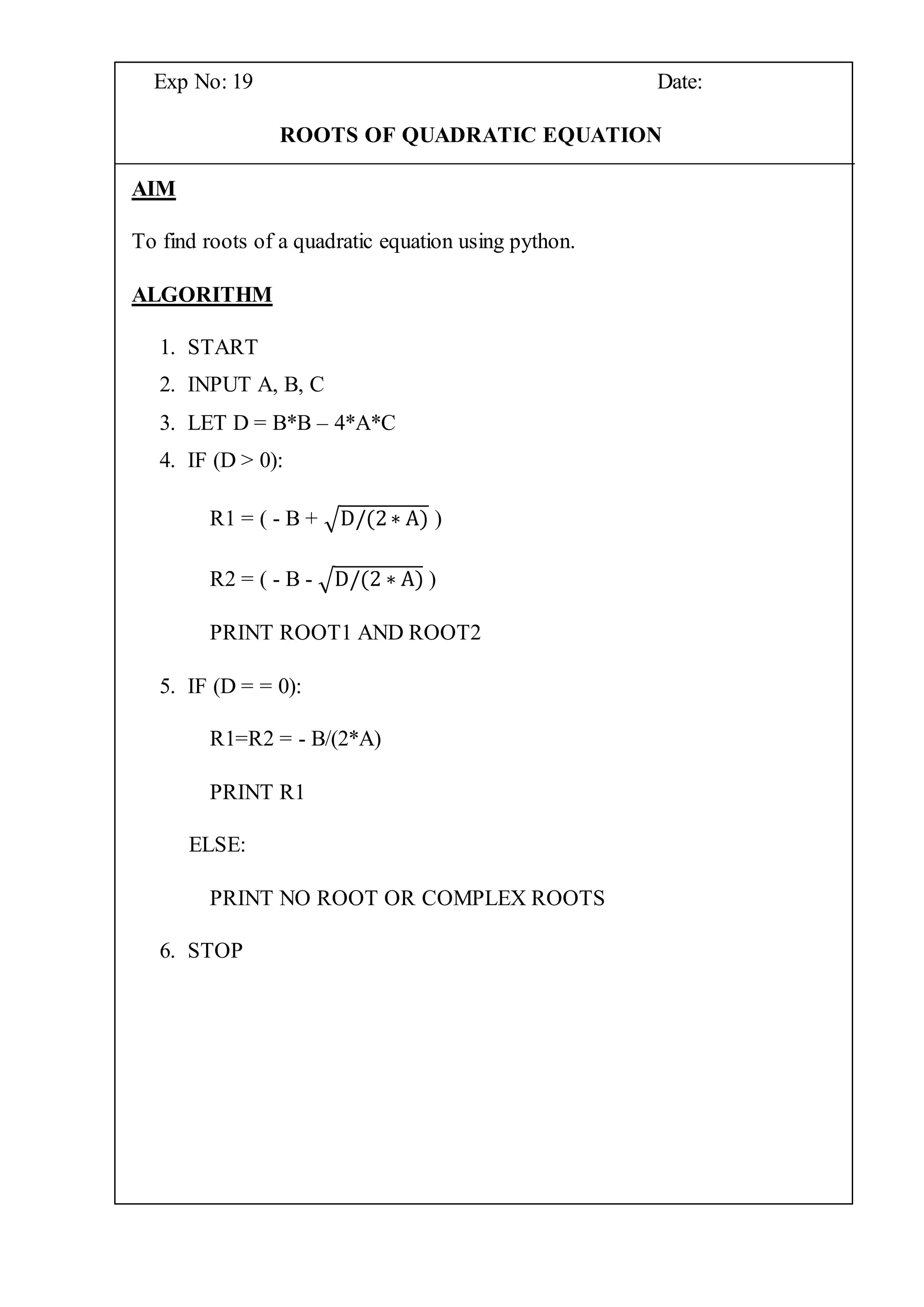 Exp No: 19 Date:
ROOTS OF QUADRATIC EQUATION
AIM
To find roots of a quadratic equation using python.
ALGORITHM
1. START
2. INPUT A, B, C
3. LET D = B*B – 4*A*C
4. IF (D > 0):
R1 = ( - B + √D/(2∗ A) )
R2 = ( - B - √D/(2 ∗ A) )
PRINT ROOT1 AND ROOT2
5. IF (D = = 0):
R1=R2 = - B/(2*A)
PRINT R1
ELSE:
PRINT NO ROOT OR COMPLEX ROOTS
6. STOP
 