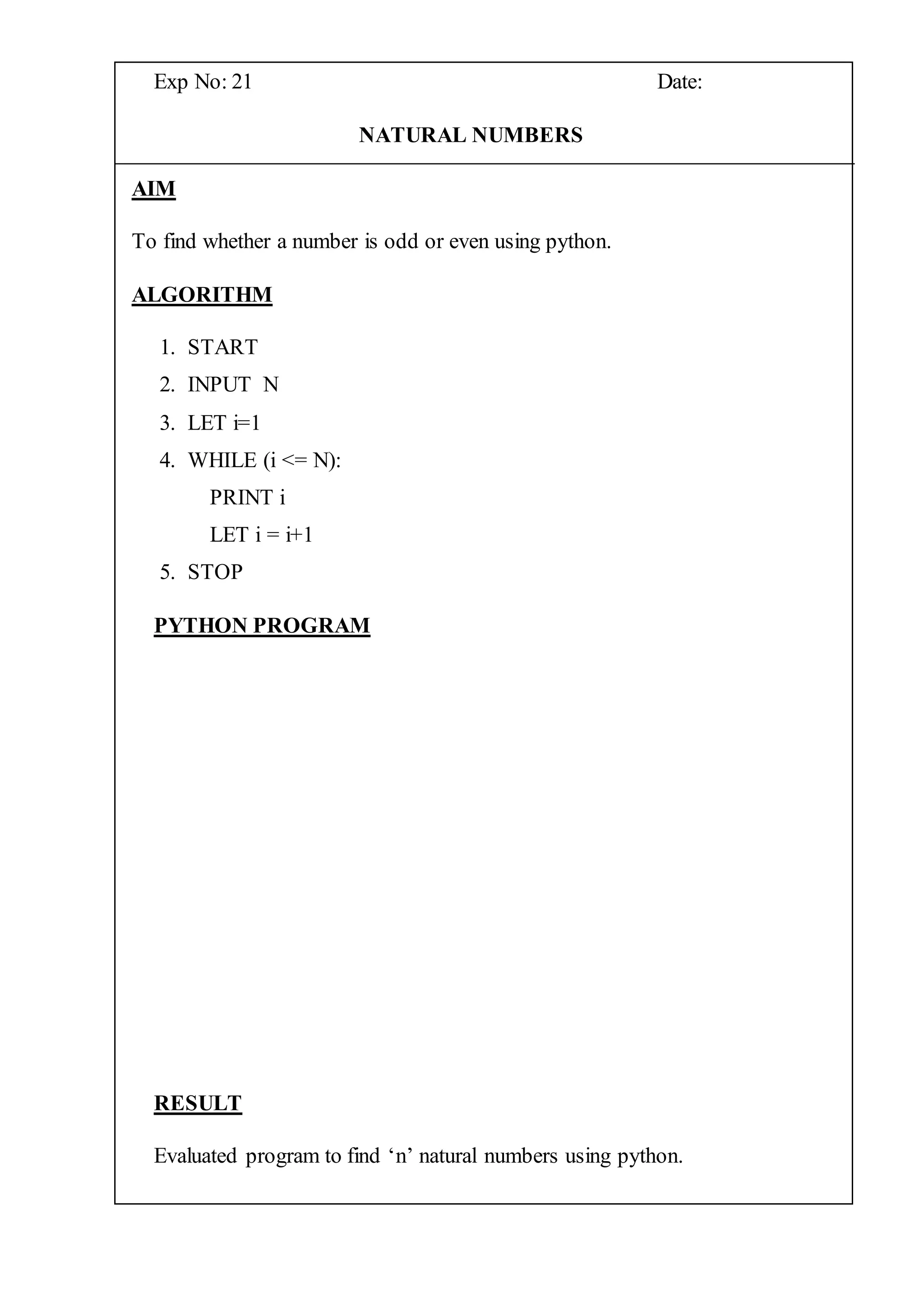 Exp No: 21 Date:
NATURAL NUMBERS
AIM
To find whether a number is odd or even using python.
ALGORITHM
1. START
2. INPUT N
3. LET i=1
4. WHILE (i <= N):
PRINT i
LET i = i+1
5. STOP
PYTHON PROGRAM
RESULT
Evaluated program to find ‘n’ natural numbers using python.
 