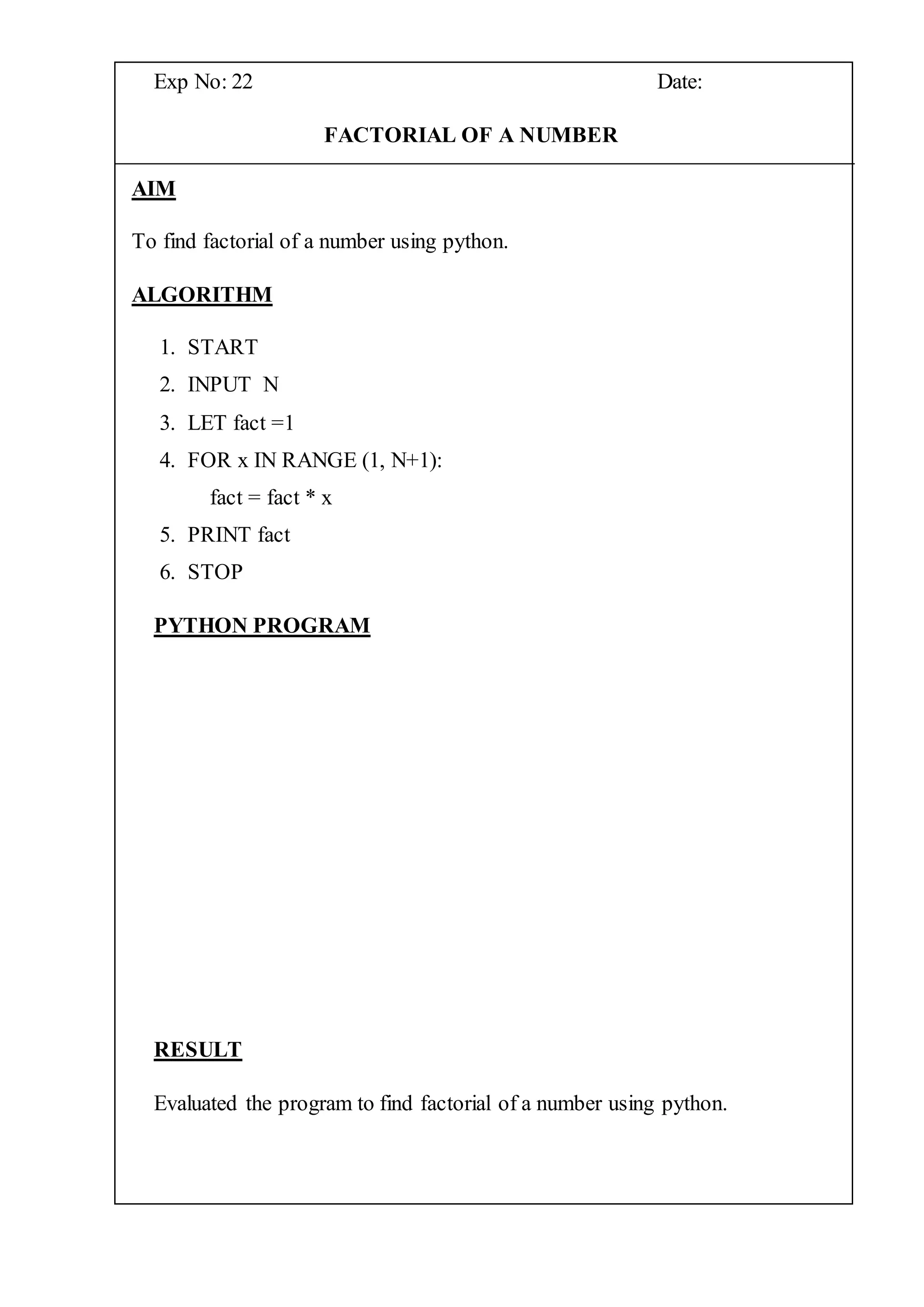 Exp No: 22 Date:
FACTORIAL OF A NUMBER
AIM
To find factorial of a number using python.
ALGORITHM
1. START
2. INPUT N
3. LET fact =1
4. FOR x IN RANGE (1, N+1):
fact = fact * x
5. PRINT fact
6. STOP
PYTHON PROGRAM
RESULT
Evaluated the program to find factorial of a number using python.
 