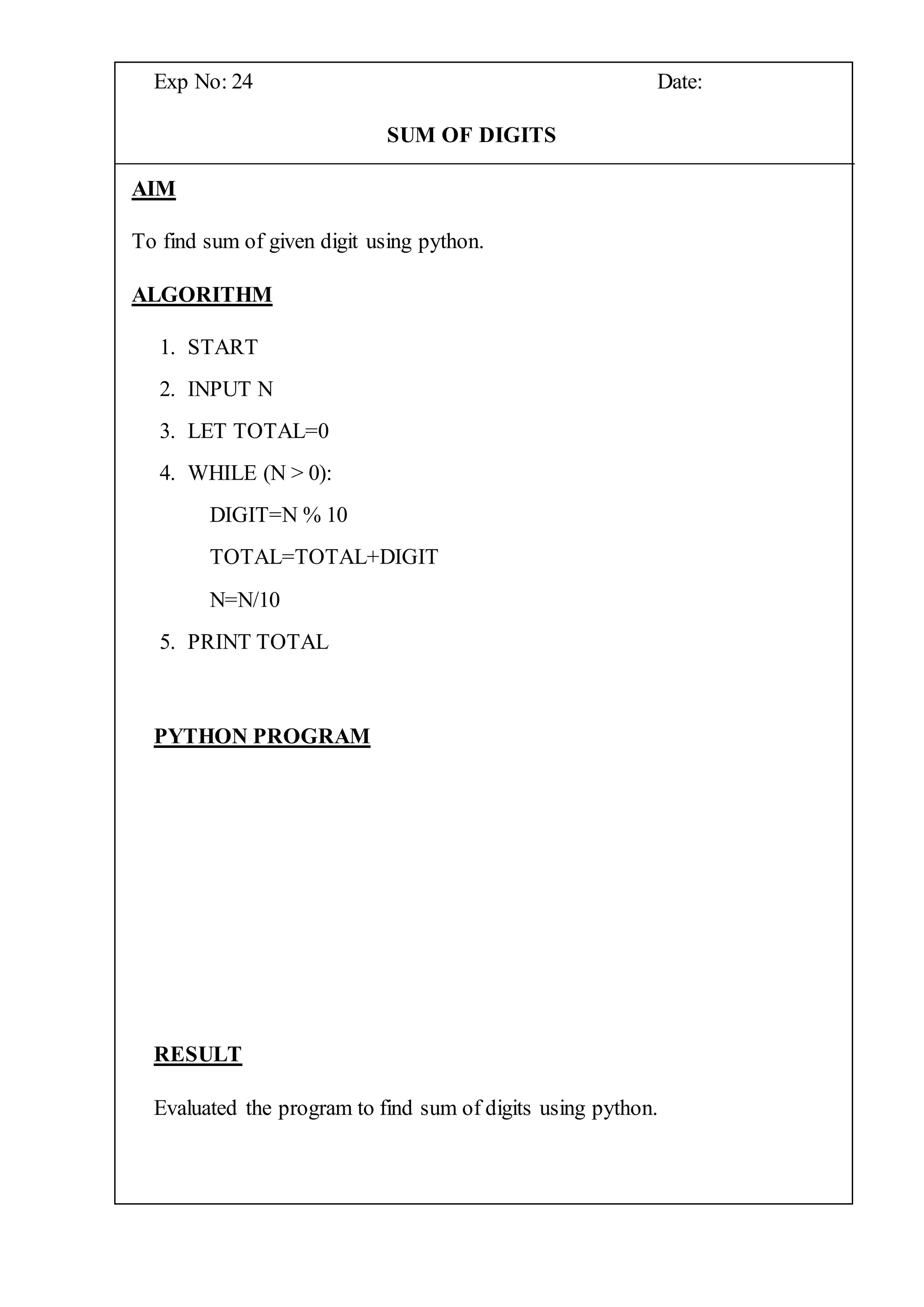 Exp No: 24 Date:
SUM OF DIGITS
AIM
To find sum of given digit using python.
ALGORITHM
1. START
2. INPUT N
3. LET TOTAL=0
4. WHILE (N > 0):
DIGIT=N % 10
TOTAL=TOTAL+DIGIT
N=N/10
5. PRINT TOTAL
PYTHON PROGRAM
RESULT
Evaluated the program to find sum of digits using python.
 