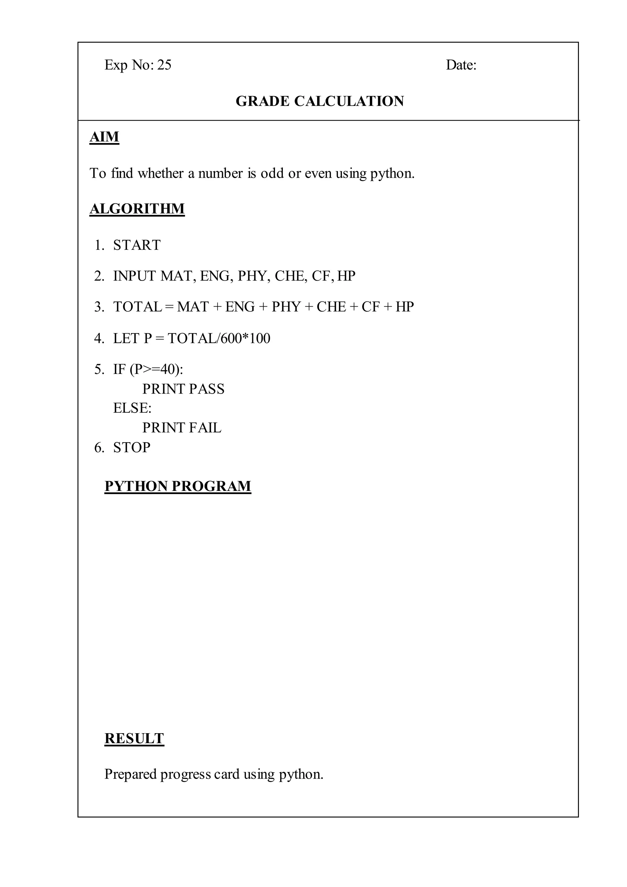 Exp No: 25 Date:
GRADE CALCULATION
AIM
To find whether a number is odd or even using python.
ALGORITHM
1. START
2. INPUT MAT, ENG, PHY, CHE, CF, HP
3. TOTAL = MAT + ENG + PHY + CHE + CF + HP
4. LET P = TOTAL/600*100
5. IF (P>=40):
PRINT PASS
ELSE:
PRINT FAIL
6. STOP
PYTHON PROGRAM
RESULT
Prepared progress card using python.
 