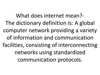 What does internet mean?- 
The dictionary definition is: A global 
computer network providing a variety 
of information and communication 
facilities, consisting of interconnecting 
networks using standardized 
communication protocols. 
 