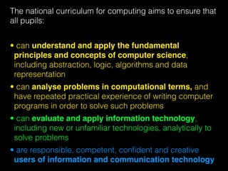 The national curriculum for computing aims to ensure that
all pupils:
• can understand and apply the fundamental
principles and concepts of computer science,
including abstraction, logic, algorithms and data
representation
• can analyse problems in computational terms, and
have repeated practical experience of writing computer
programs in order to solve such problems
• can evaluate and apply information technology,
including new or unfamiliar technologies, analytically to
solve problems
• are responsible, competent, conﬁdent and creative
users of information and communication technology
 