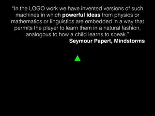 “In the LOGO work we have invented versions of such
machines in which powerful ideas from physics or
mathematics or linguistics are embedded in a way that
permits the player to learn them in a natural fashion,
analogous to how a child learns to speak.”
Seymour Papert, Mindstorms
 