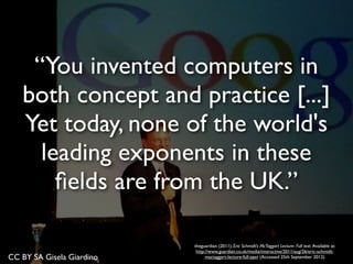 CC BY SA Gisela Giardino
theguardian (2011), Eric Schmidt’s McTaggart Lecture- Full text. Available at:
http://www.guardian.co.uk/media/interactive/2011/aug/26/eric-schmidt-
mactaggart-lecture-full-text (Accessed 25th September 2012)
“You invented computers in
both concept and practice [...]
Yet today, none of the world's
leading exponents in these
ﬁelds are from the UK.”
 