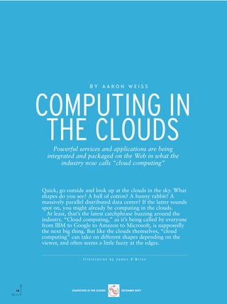 BY AARON WEISS




     COMPUTING IN
      THE CLOUDS
         Powerful services and applications are being
       integrated and packaged on the Web in what the
            industry now calls “cloud computing”



     Quick, go outside and look up at the clouds in the sky. What
     shapes do you see? A ball of cotton? A bunny rabbit? A
     massively parallel distributed data center? If the latter sounds
     spot on, you might already be computing in the clouds.
       At least, that’s the latest catchphrase buzzing around the
     industry. “Cloud computing,” as it’s being called by everyone
     from IBM to Google to Amazon to Microsoft, is supposedly
     the next big thing. But like the clouds themselves, “cloud
     computing” can take on different shapes depending on the
     viewer, and often seems a little fuzzy at the edges.

                         Illustration by James O’Brien




16                COMPUTING IN THE CLOUDS   DECEMBER 2007
 