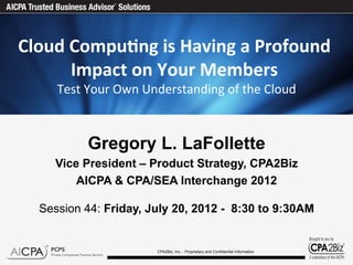 Cloud	
  Compu)ng	
  is	
  Having	
  a	
  Profound	
  
         Impact	
  on	
  Your	
  Members	
   	
  
                                                               	
  
      Test	
  Your	
  Own	
  Understanding	
  of	
  the	
  Cloud



             Gregory L. LaFollette
      Vice President – Product Strategy, CPA2Biz
          AICPA & CPA/SEA Interchange 2012

   Session 44: Friday, July 20, 2012 - 8:30 to 9:30AM


                               CPA2Biz, Inc. - Proprietary and Confidential Information
 