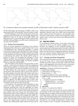494                                           IEEE TRANSACTIONS ON PARALLEL AND DISTRIBUTED SYSTEMS,         VOL. 22,   NO. 3,   MARCH 2011




Fig. 2. Comparison of different route computation techniques. (a) LMST. (b) Shortest path on LMST. (c) Minimum hop path on LMST.

On the other hand, one advantage of LMST is that it can               children nodes toward the sink. However, the shortest path
approximate MST well especially when the density is high.             algorithm yields the same tree as MST since having closer
   In both topologies, we can also use the power-aware cost           nodes reduces the total transmission cost especially when
functions, and consequently, we can efficiently approximate           the power of the distance is high, and consequently, longer
PEDAP-PA. Figs. 1a, 1b, and 1c show MST, LMST, and                    paths in terms of hop count can be more efficient than the
RNG structures. As seen in the figure, LMST is sparser than           shorter ones.
the RNG structure. Both can use the same cost functions ((1)
and (2)) used in PEDAP.                                               5.2 Algorithm Details
                                                                      In our proposed routing scheme, at any time, each sensor
5.1.2 Routing Tree Computation                                        node has to know its all one-hop neighbors and their
There are several methods for obtaining a tree structure              locations, the neighbors on the computed topology, the
(spanning all the nodes) given a graph. In this work, we use          parent node that it will send the data to in order to reach the
a flooding-based tree construction algorithm. A special               sink, and the child nodes that it will receive the data from
route discovery packet is broadcasted by the sink and when            before it sends the fused or aggregated packet to its parent
a node receives that packet, it decides its parent according          node. Our solution consists of three parts: Route Computa-
to the information in the packet. After selecting the parent,         tion, Data Gathering, and Route Maintenance.
it rebroadcasts the packet. The details will be given in
Section 5.2. Here, we investigate the efficiency of three             5.2.1 Topology and Route Computation
different methods: first parent path method (FP), nearest             The main goal in this phase is to find a sparse topology and
minimum hop path method (MH), and shortest weighted                   set up the routes over it, which means determining the
path (i.e., least cost) method (SWP).                                 children and parent nodes for each node. At the end of this
   The FP method is the simplest among the three. In this             phase, a data aggregation tree rooted at sink is constructed.
method, a node will set its parent as the first neighboring           The pseudocode for this phase is given in Algorithm 1.
node (among neighbors in selected sparse structure) from
which the special route discovery packet was received. In             Algorithm 1. Topology and Route Computation
the MH method, the node chooses its nearest neighbor                   1: Send HELLO message
among those with minimum hops to reach to the sink. So,                2: Collect HELLO messages for thello
the node updates its parent only if the sender node has a              3: Reset Parent (    null)
smaller hop count or has the same hop count as the current             4: Compute neighbors on the sparse topology
parent, but it is closer than the current parent (among                5: while ROUTE-DISCOVERY packet RD received
neighbors in selected sparse structure). Otherwise, the                   in tdiscovery do
packet is ignored. The SWP method tries to yield a tree                6:    if update required for RD then
that minimizes the cost of reaching the sink for each node.            7:        Update parent (    sourceðRDÞ)
The details will be given in the next section.                         8:        Broadcast ROUTE-DISCOVERY
   At first glance, we expect these three algorithms to give           9:    end if
almost the same performance for approximating the                     10: end while
minimum spanning tree, since the topologies are sparse
                                                                      11: Inform  to construct its child-list
enough. However, this is not always the case. Since we use
a cost function that uses a power of the distance, minimum               Initially, the nodes and the sink are not aware about the
hop method cannot give always the most efficient tree.                environment. In the setup phase, all nodes and the sink
Intermediate nodes at closer distances can make the packet            broadcast HELLO messages, which include their location and
transmission more efficient [12]. Consider the LMST of a              remaining energy, using their maximum allowed transmit
sample network given in Fig. 2a. Note that the sink is at the         power. The remaining energy level is advertised only when
center. Only one edge removal yields a tree. As shown in              dynamic (power-aware) protocols are used. We give a time
Fig. 2c, the longest edge is kept by the minimum hop                  threshold thello for waiting advertisements, which must be
method since choosing that edge reduces the hop count of              long enough to hear all possible advertisements. After
 