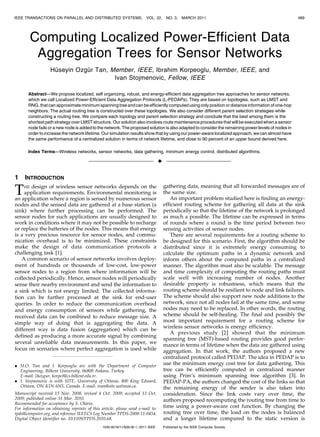 IEEE TRANSACTIONS ON PARALLEL AND DISTRIBUTED SYSTEMS,                  VOL. 22,      NO. 3,    MARCH 2011                                          489




          Computing Localized Power-Efficient Data
           Aggregation Trees for Sensor Networks
                    ¨         ¨
                   Huseyin Ozgur Tan, Member, IEEE, Ibrahim Korpeoglu, Member, IEEE, and
                                       Ivan Stojmenovic, Fellow, IEEE

       Abstract—We propose localized, self organizing, robust, and energy-efficient data aggregation tree approaches for sensor networks,
       which we call Localized Power-Efficient Data Aggregation Protocols (L-PEDAPs). They are based on topologies, such as LMST and
       RNG, that can approximate minimum spanning tree and can be efficiently computed using only position or distance information of one-hop
       neighbors. The actual routing tree is constructed over these topologies. We also consider different parent selection strategies while
       constructing a routing tree. We compare each topology and parent selection strategy and conclude that the best among them is the
       shortest path strategy over LMST structure. Our solution also involves route maintenance procedures that will be executed when a sensor
       node fails or a new node is added to the network. The proposed solution is also adapted to consider the remaining power levels of nodes in
       order to increase the network lifetime. Our simulation results show that by using our power-aware localized approach, we can almost have
       the same performance of a centralized solution in terms of network lifetime, and close to 90 percent of an upper bound derived here.

       Index Terms—Wireless networks, sensor networks, data gathering, minimum energy control, distributed algorithms.

                                                                                 Ç

1    INTRODUCTION
                                                                                     gathering data, meaning that all forwarded messages are of
T    HE design of wireless sensor networks depends on the
    application requirements. Environmental monitoring is
an application where a region is sensed by numerous sensor
                                                                                     the same size.
                                                                                        An important problem studied here is finding an energy-
nodes and the sensed data are gathered at a base station (a                          efficient routing scheme for gathering all data at the sink
sink) where further processing can be performed. The                                 periodically so that the lifetime of the network is prolonged
sensor nodes for such applications are usually designed to                           as much a possible. The lifetime can be expressed in terms
work in conditions where it may not be possible to recharge                          of rounds where a round is the time period between two
or replace the batteries of the nodes. This means that energy                        sensing activities of sensor nodes.
is a very precious resource for sensor nodes, and commu-                                There are several requirements for a routing scheme to
nication overhead is to be minimized. These constraints                              be designed for this scenario. First, the algorithm should be
make the design of data communication protocols a                                    distributed since it is extremely energy consuming to
challenging task [1].                                                                calculate the optimum paths in a dynamic network and
   A common scenario of sensor networks involves deploy-                             inform others about the computed paths in a centralized
ment of hundreds or thousands of low-cost, low-power                                 manner. The algorithm must also be scalable. The message
sensor nodes to a region from where information will be                              and time complexity of computing the routing paths must
collected periodically. Hence, sensor nodes will periodically                        scale well with increasing number of nodes. Another
sense their nearby environment and send the information to                           desirable property is robustness, which means that the
a sink which is not energy limited. The collected informa-                           routing scheme should be resilient to node and link failures.
tion can be further processed at the sink for end-user                               The scheme should also support new node additions to the
queries. In order to reduce the communication overhead                               network, since not all nodes fail at the same time, and some
and energy consumption of sensors while gathering, the                               nodes may need to be replaced. In other words, the routing
received data can be combined to reduce message size. A                              scheme should be self-healing. The final and possibly the
simple way of doing that is aggregating the data. A                                  most important requirement for a routing scheme for
                                                                                     wireless sensor networks is energy efficiency.
different way is data fusion (aggregation) which can be
                                                                                        A previous study [2] showed that the minimum
defined as producing a more accurate signal by combining
                                                                                     spanning tree (MST)-based routing provides good perfor-
several unreliable data measurements. In this paper, we
                                                                                     mance in terms of lifetime when the data are gathered using
focus on scenarios where perfect aggregation is used while                           aggregation. In that work, the authors proposed a new
                                                                                     centralized protocol called PEDAP. The idea in PEDAP is to
. H.O. Tan and I. Korpeoglu are with the Department of Computer                      use the minimum energy cost tree for data gathering. This
  Engineering, Bilkent University, 06800 Ankara, Turkey.                             tree can be efficiently computed in centralized manner
  E-mail: {hozgur, korpe}@cs.bilkent.edu.tr.                                         using Prim’s minimum spanning tree algorithm [3]. In
. I. Stojmenovic is with SITE, University of Ottawa, 800 King Edward,                PEDAP-PA, the authors changed the cost of the links so that
  Ottawa, ON K1N 6N5, Canada. E-mail: ivan@site.uottawa.ca.                          the remaining energy of the sender is also taken into
Manuscript received 13 Nov. 2008; revised 4 Oct. 2009; accepted 13 Oct.              consideration. Since the link costs vary over time, the
2009; published online 31 Mar. 2010.                                                 authors proposed recomputing the routing tree from time to
Recommended for acceptance by S. Olariu.
For information on obtaining reprints of this article, please send e-mail to:        time using a power-aware cost function. By changing the
tpds@computer.org, and reference IEEECS Log Number TPDS-2008-11-0454.                routing tree over time, the load on the nodes is balanced
Digital Object Identifier no. 10.1109/TPDS.2010.68.                                  and a longer lifetime compared to the static version is
                                               1045-9219/11/$26.00 ß 2011 IEEE       Published by the IEEE Computer Society
 