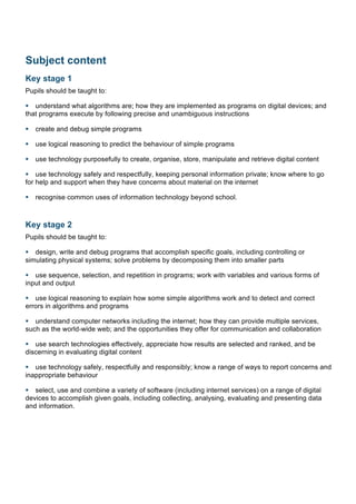 Subject content
Key stage 1
Pupils should be taught to:
§ understand what algorithms are; how they are implemented as programs on digital devices; and
that programs execute by following precise and unambiguous instructions
§ create and debug simple programs
§ use logical reasoning to predict the behaviour of simple programs
§ use technology purposefully to create, organise, store, manipulate and retrieve digital content
§ use technology safely and respectfully, keeping personal information private; know where to go
for help and support when they have concerns about material on the internet
§ recognise common uses of information technology beyond school.
Key stage 2
Pupils should be taught to:
§ design, write and debug programs that accomplish specific goals, including controlling or
simulating physical systems; solve problems by decomposing them into smaller parts
§ use sequence, selection, and repetition in programs; work with variables and various forms of
input and output
§ use logical reasoning to explain how some simple algorithms work and to detect and correct
errors in algorithms and programs
§ understand computer networks including the internet; how they can provide multiple services,
such as the world-wide web; and the opportunities they offer for communication and collaboration
§ use search technologies effectively, appreciate how results are selected and ranked, and be
discerning in evaluating digital content
§ use technology safely, respectfully and responsibly; know a range of ways to report concerns and
inappropriate behaviour
§ select, use and combine a variety of software (including internet services) on a range of digital
devices to accomplish given goals, including collecting, analysing, evaluating and presenting data
and information.
 
