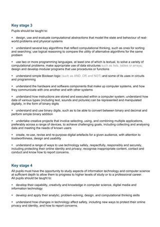 Key stage 3
Pupils should be taught to:
§ design, use and evaluate computational abstractions that model the state and behaviour of real-
world problems and physical systems
§ understand several key algorithms that reflect computational thinking, such as ones for sorting
and searching; use logical reasoning to compare the utility of alternative algorithms for the same
problem
§ use two or more programming languages, at least one of which is textual, to solve a variety of
computational problems; make appropriate use of data structures such as lists, tables or arrays;
design and develop modular programs that use procedures or functions
§ understand simple Boolean logic (such as AND, OR and NOT) and some of its uses in circuits
and programming
§ understand the hardware and software components that make up computer systems, and how
they communicate with one another and with other systems
§ understand how instructions are stored and executed within a computer system; understand how
data of various types (including text, sounds and pictures) can be represented and manipulated
digitally, in the form of binary digits
§ understand and use binary digits, such as to be able to convert between binary and decimal and
perform simple binary addition
§ undertake creative projects that involve selecting, using, and combining multiple applications,
preferably across a range of devices, to achieve challenging goals, including collecting and analysing
data and meeting the needs of known users
§ create, re-use, revise and re-purpose digital artefacts for a given audience, with attention to
trustworthiness, design and usability
§ understand a range of ways to use technology safely, respectfully, responsibly and securely,
including protecting their online identity and privacy; recognise inappropriate content, contact and
conduct and know how to report concerns.
Key stage 4
All pupils must have the opportunity to study aspects of information technology and computer science
at sufficient depth to allow them to progress to higher levels of study or to a professional career.
All pupils should be taught to:
§ develop their capability, creativity and knowledge in computer science, digital media and
information technology
§ develop and apply their analytic, problem-solving, design, and computational thinking skills
§ understand how changes in technology affect safety, including new ways to protect their online
privacy and identity, and how to report concerns.
	
  
 