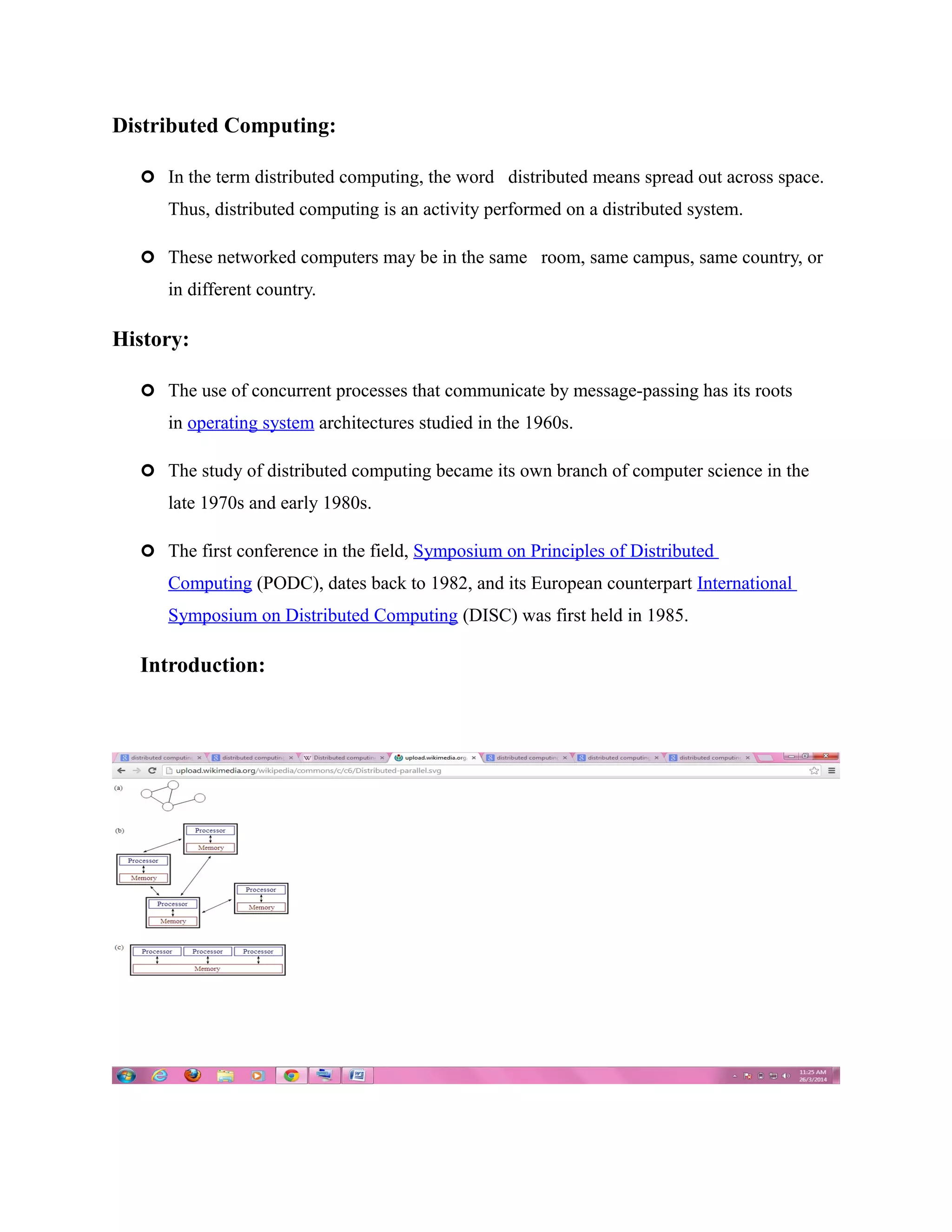 Distributed Computing:
 In the term distributed computing, the word distributed means spread out across space.
Thus, distributed computing is an activity performed on a distributed system.
 These networked computers may be in the same room, same campus, same country, or
in different country.
History:
 The use of concurrent processes that communicate by message-passing has its roots
in operating system architectures studied in the 1960s.
 The study of distributed computing became its own branch of computer science in the
late 1970s and early 1980s.
 The first conference in the field, Symposium on Principles of Distributed
Computing (PODC), dates back to 1982, and its European counterpart International
Symposium on Distributed Computing (DISC) was first held in 1985.
Introduction:
 