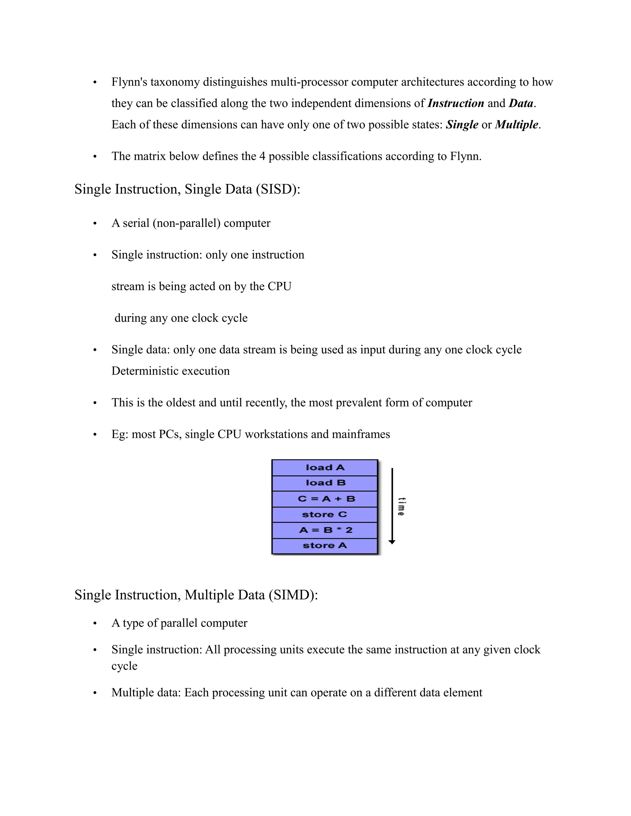 • Flynn's taxonomy distinguishes multi-processor computer architectures according to how
they can be classified along the two independent dimensions of Instruction and Data.
Each of these dimensions can have only one of two possible states: Single or Multiple.
• The matrix below defines the 4 possible classifications according to Flynn.
Single Instruction, Single Data (SISD):
• A serial (non-parallel) computer
• Single instruction: only one instruction
stream is being acted on by the CPU
during any one clock cycle
• Single data: only one data stream is being used as input during any one clock cycle
Deterministic execution
• This is the oldest and until recently, the most prevalent form of computer
• Eg: most PCs, single CPU workstations and mainframes
Single Instruction, Multiple Data (SIMD):
• A type of parallel computer
• Single instruction: All processing units execute the same instruction at any given clock
cycle
• Multiple data: Each processing unit can operate on a different data element
 