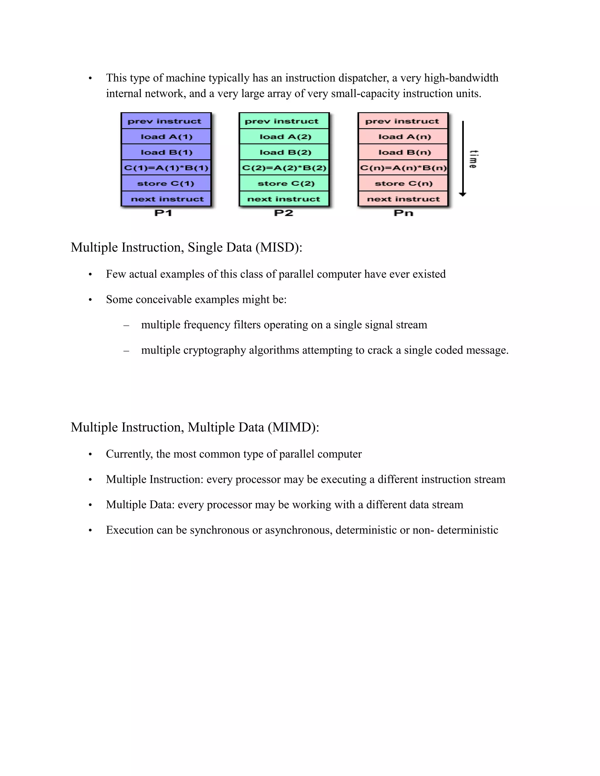 • This type of machine typically has an instruction dispatcher, a very high-bandwidth
internal network, and a very large array of very small-capacity instruction units.
Multiple Instruction, Single Data (MISD):
• Few actual examples of this class of parallel computer have ever existed
• Some conceivable examples might be:
– multiple frequency filters operating on a single signal stream
– multiple cryptography algorithms attempting to crack a single coded message.
Multiple Instruction, Multiple Data (MIMD):
• Currently, the most common type of parallel computer
• Multiple Instruction: every processor may be executing a different instruction stream
• Multiple Data: every processor may be working with a different data stream
• Execution can be synchronous or asynchronous, deterministic or non- deterministic
 