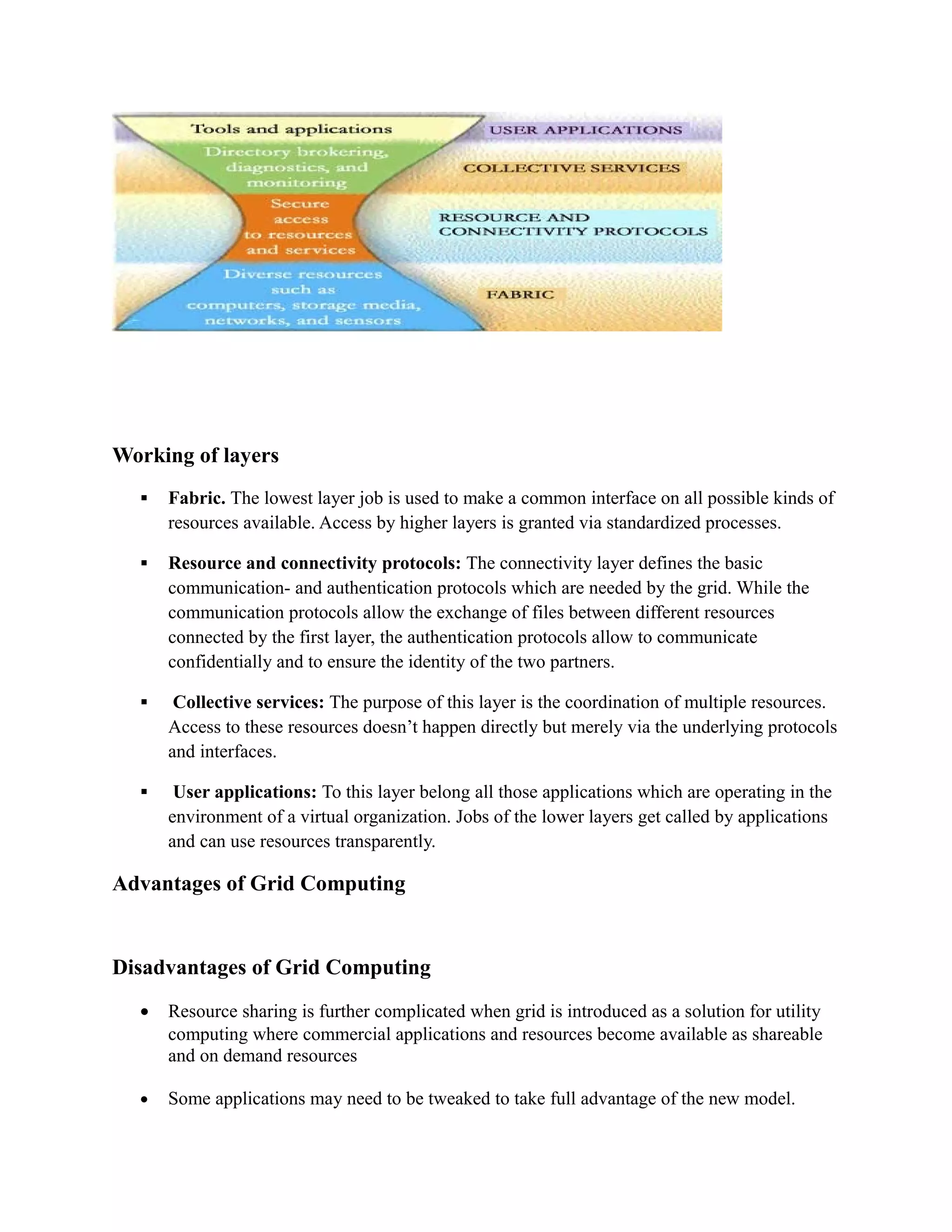 Working of layers
 Fabric. The lowest layer job is used to make a common interface on all possible kinds of
resources available. Access by higher layers is granted via standardized processes.
 Resource and connectivity protocols: The connectivity layer defines the basic
communication- and authentication protocols which are needed by the grid. While the
communication protocols allow the exchange of files between different resources
connected by the first layer, the authentication protocols allow to communicate
confidentially and to ensure the identity of the two partners.
 Collective services: The purpose of this layer is the coordination of multiple resources.
Access to these resources doesn’t happen directly but merely via the underlying protocols
and interfaces.
 User applications: To this layer belong all those applications which are operating in the
environment of a virtual organization. Jobs of the lower layers get called by applications
and can use resources transparently.
Advantages of Grid Computing
Disadvantages of Grid Computing
• Resource sharing is further complicated when grid is introduced as a solution for utility
computing where commercial applications and resources become available as shareable
and on demand resources
• Some applications may need to be tweaked to take full advantage of the new model.
 