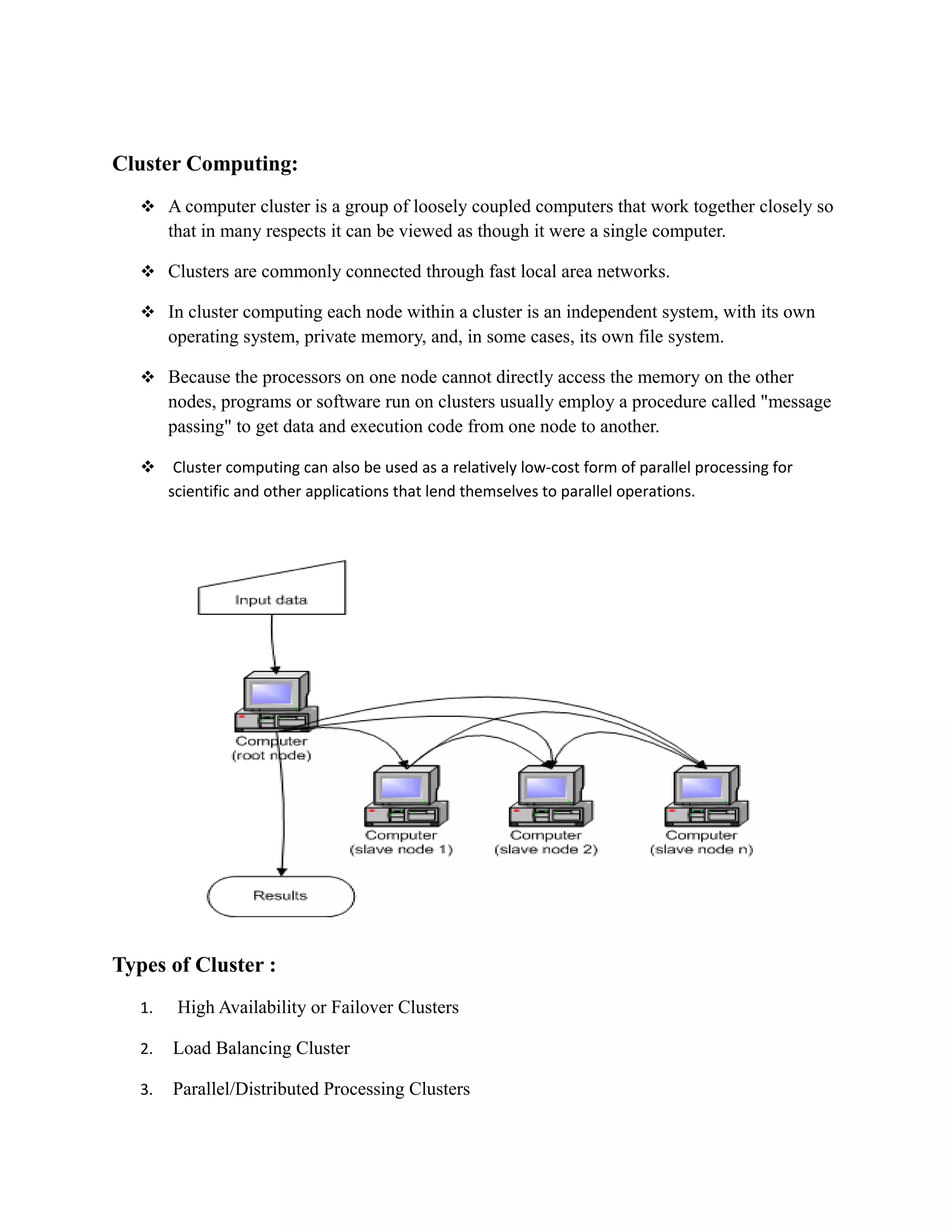 Cluster Computing:
 A computer cluster is a group of loosely coupled computers that work together closely so
that in many respects it can be viewed as though it were a single computer.
 Clusters are commonly connected through fast local area networks.
 In cluster computing each node within a cluster is an independent system, with its own
operating system, private memory, and, in some cases, its own file system.
 Because the processors on one node cannot directly access the memory on the other
nodes, programs or software run on clusters usually employ a procedure called "message
passing" to get data and execution code from one node to another.
 Cluster computing can also be used as a relatively low-cost form of parallel processing for
scientific and other applications that lend themselves to parallel operations.
Types of Cluster :
1. High Availability or Failover Clusters
2. Load Balancing Cluster
3. Parallel/Distributed Processing Clusters
 