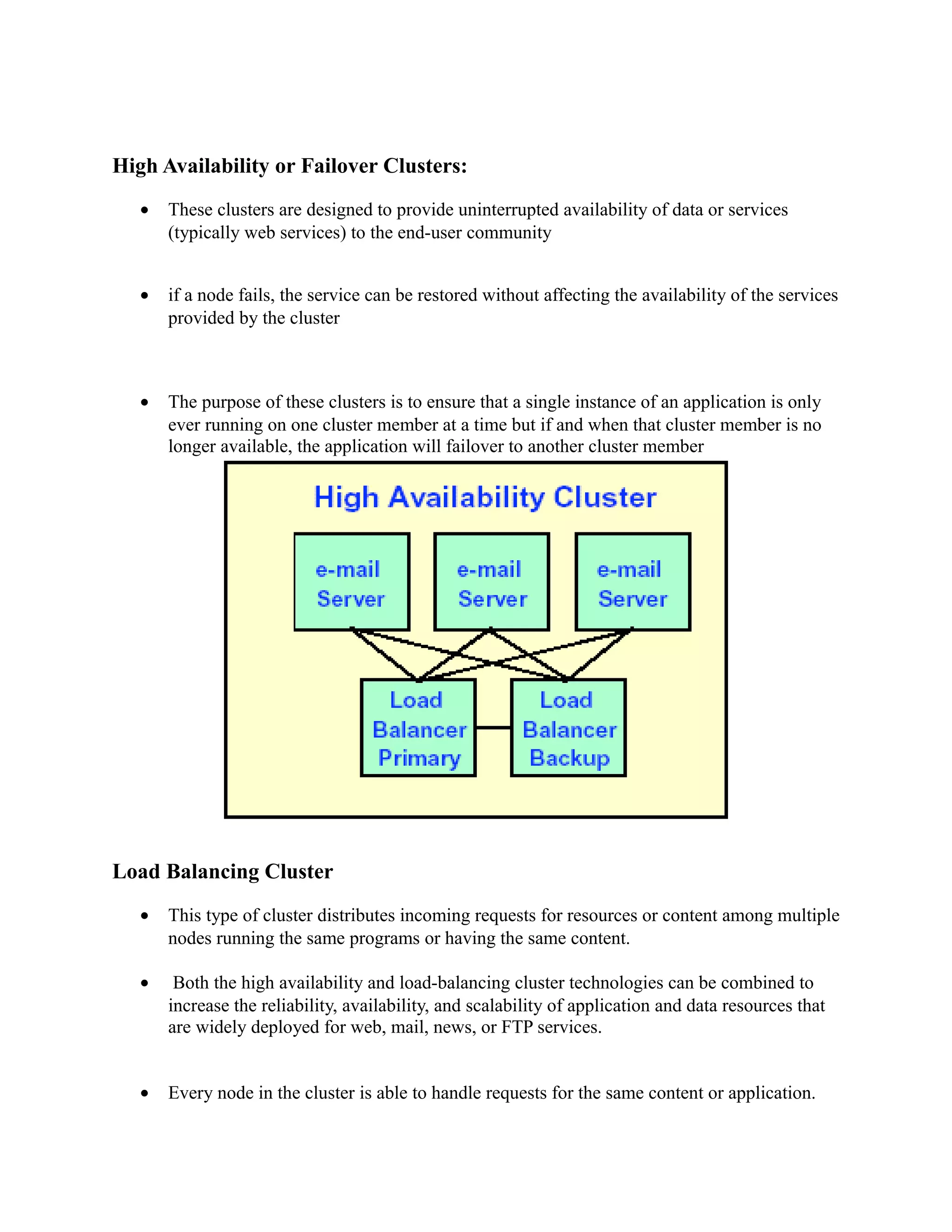High Availability or Failover Clusters:
• These clusters are designed to provide uninterrupted availability of data or services
(typically web services) to the end-user community
• if a node fails, the service can be restored without affecting the availability of the services
provided by the cluster
• The purpose of these clusters is to ensure that a single instance of an application is only
ever running on one cluster member at a time but if and when that cluster member is no
longer available, the application will failover to another cluster member
Load Balancing Cluster
• This type of cluster distributes incoming requests for resources or content among multiple
nodes running the same programs or having the same content.
• Both the high availability and load-balancing cluster technologies can be combined to
increase the reliability, availability, and scalability of application and data resources that
are widely deployed for web, mail, news, or FTP services.
• Every node in the cluster is able to handle requests for the same content or application.
 