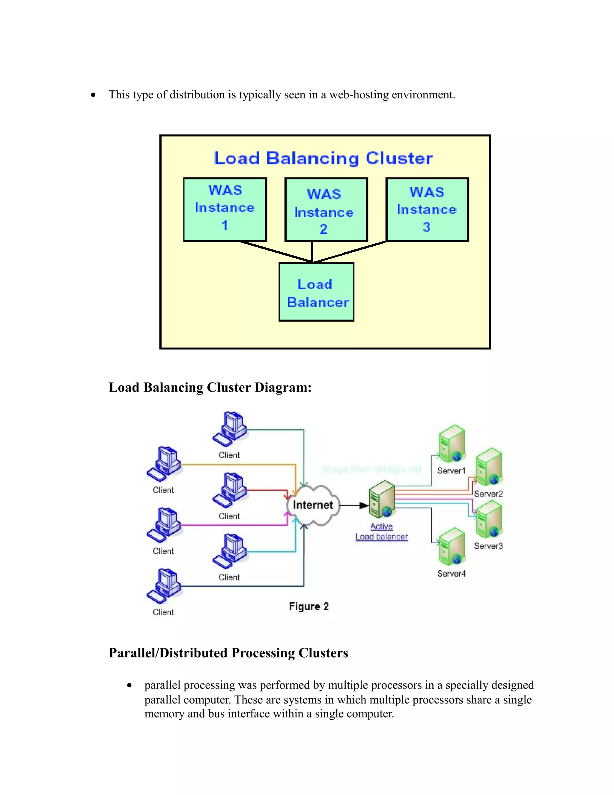 • This type of distribution is typically seen in a web-hosting environment.
Load Balancing Cluster Diagram:
Parallel/Distributed Processing Clusters
• parallel processing was performed by multiple processors in a specially designed
parallel computer. These are systems in which multiple processors share a single
memory and bus interface within a single computer.
 