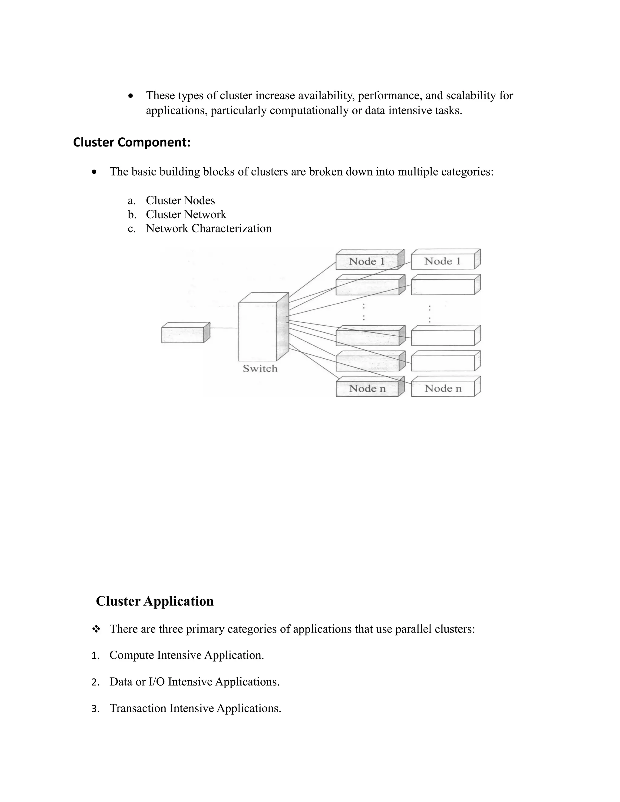 • These types of cluster increase availability, performance, and scalability for
applications, particularly computationally or data intensive tasks.
Cluster Component:
• The basic building blocks of clusters are broken down into multiple categories:
a. Cluster Nodes
b. Cluster Network
c. Network Characterization
Cluster Application
 There are three primary categories of applications that use parallel clusters:
1. Compute Intensive Application.
2. Data or I/O Intensive Applications.
3. Transaction Intensive Applications.
 